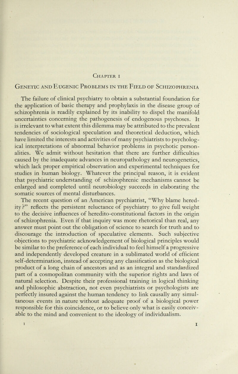 Chapter i Genetic and Eugenic Problems in the Field of Schizophrenia The failure of clinical psychiatry to obtain a substantial foundation for the application of basic therapy and prophylaxis in the disease group of schizophrenia is readily explained by its inability to dispel the manifold uncertainties concerning the pathogenesis of endogenous psychoses. It is irrelevant to what extent this dilemma may be attributed to the prevalent tendencies of sociological speculation and theoretical deduction, which have limited the interests and activities of many psychiatrists to psycholog ical interpretations of abnormal behavior problems in psychotic person alities. We admit without hesitation that there are further difficulties caused by the inadequate advances in neuropathology and neurogenetics, which lack proper empirical observation and experimental techniques for studies in human biology. Whatever the principal reason, it is evident that psychiatric understanding of schizophrenic mechanisms cannot be enlarged and completed until neurobiology succeeds in elaborating the somatic sources of mental disturbances. The recent question of an American psychiatrist, Why blame hered ity? reflects the persistent reluctance of psychiatry to give full weight to the decisive influences of heredito-constitutional factors in the origin of schizophrenia. Even if that inquiry was more rhetorical than real, any answer must point out the obligation of science to search for truth and to discourage the introduction of speculative elements. Such subjective objections to psychiatric acknowledgement of biological principles would be similar to the preference of each individual to feel himself a progressive and independently developed creature in a sublimated world of efficient self-determination, instead of accepting any classification as the biological product of a long chain of ancestors and as an integral and standardized part of a cosmopolitan community with the superior rights and laws of natural selection. Despite their professional training in logical thinking and philosophic abstraction, not even psychiatrists or psychologists are perfectly insured against the human tendency to link causally any simul taneous events in nature without adequate proof of a biological power responsible for this coincidence, or to believe only what is easily conceiv able to the mind and convenient to the ideology of individualism. i I