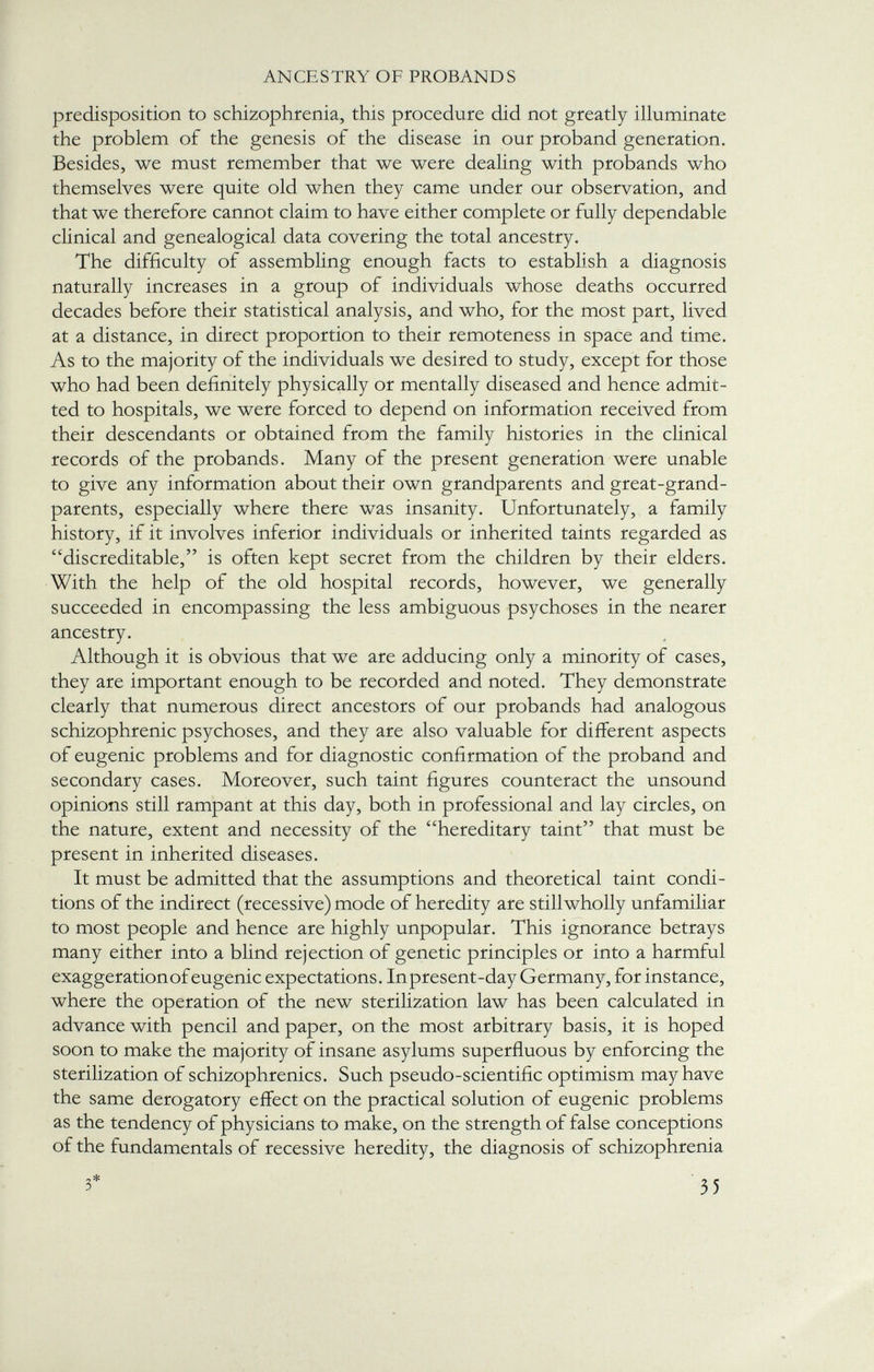 predisposition to schizophrenia, this procedure did not greatly illuminate the problem of the genesis of the disease in our proband generation. Besides, we must remember that we were dealing with probands who themselves were quite old when they came under our observation, and that we therefore cannot claim to have either complete or fully dependable clinical and genealogical data covering the total ancestry. The difficulty of assembling enough facts to establish a diagnosis naturally increases in a group of individuals whose deaths occurred decades before their statistical analysis, and who, for the most part, lived at a distance, in direct proportion to their remoteness in space and time. As to the majority of the individuals we desired to study, except for those who had been definitely physically or mentally diseased and hence admit ted to hospitals, we were forced to depend on information received from their descendants or obtained from the family histories in the clinical records of the probands. Many of the present generation were unable to give any information about their own grandparents and great-grand- parents, especially where there was insanity. Unfortunately, a family history, if it involves inferior individuals or inherited taints regarded as discreditable, is often kept secret from the children by their elders. With the help of the old hospital records, however, we generally succeeded in encompassing the less ambiguous psychoses in the nearer ancestry. Although it is obvious that we are adducing only a minority of cases, they are important enough to be recorded and noted. They demonstrate clearly that numerous direct ancestors of our probands had analogous schizophrenic psychoses, and they are also valuable for different aspects of eugenic problems and for diagnostic confirmation of the proband and secondary cases. Moreover, such taint figures counteract the unsound opinions still rampant at this day, both in professional and lay circles, on the nature, extent and necessity of the hereditary taint that must be present in inherited diseases. It must be admitted that the assumptions and theoretical taint condi tions of the indirect (recessive) mode of heredity are stillwholly unfamiliar to most people and hence are highly unpopular. This ignorance betrays many either into a blind rejection of genetic principles or into a harmful exaggeration of eugenic expectations. In present-day Germany, for instance, where the operation of the new sterilization law has been calculated in advance with pencil and paper, on the most arbitrary basis, it is hoped soon to make the majority of insane asylums superfluous by enforcing the sterilization of schizophrenics. Such pseudo-scientific optimism may have the same derogatory effect on the practical solution of eugenic problems as the tendency of physicians to make, on the strength of false conceptions of the fundamentals of recessive heredity, the diagnosis of schizophrenia 3* 35