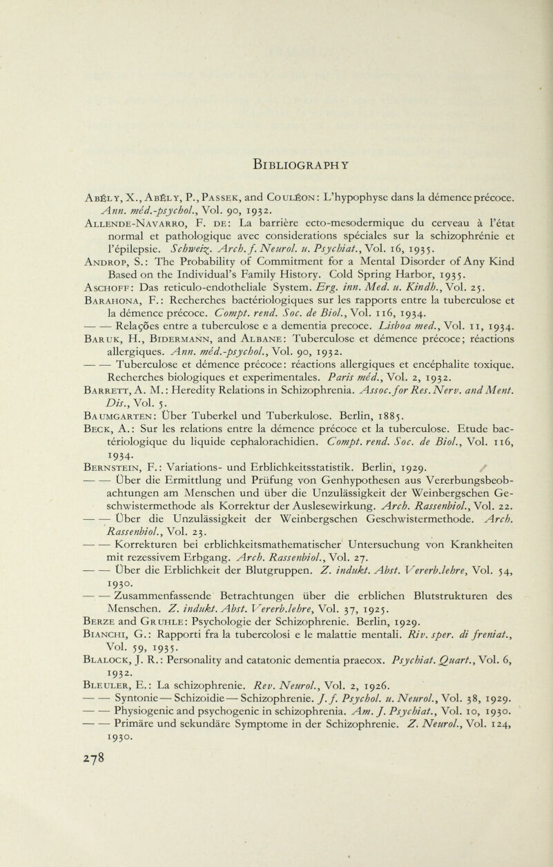 Bibliography Abél y, X., Abély, P.,Passek, and Couléon: L'hypophyse dans la démence précoce. ^4»«. méd.-psychol., Vol. 90, 1932. Allende-Navarro, F. de: La barrière ecto-mesodermique du cerveau à l'état normal et pathologique avec considerations spéciales sur la schizophrénie et l'épilepsie. Schweif. Arch. f. Neurol, u. Psychiat., Yol. 16, 1935. Androp, S.: The Probability of Commitment for a Mental Disorder of Any Kind Based on the Individual's Family History. Cold Spring Harbor, 1935. Aschoff: Das reticulo-endotheliale System. Erg. inn. Aied. u. Kindh., Vol. 25. Barahona, F. : Recherches bactériologiques sur les rapports entre la tuberculose et la démence précoce. Compt. rend. Soc. de Biol., Vol. 116, 1934. Relaçôes entre a tuberculose e a dementia precoce. Lisboa med., Vol. 11, 1934. Bar uk, H., Bidermann, and Albane: Tuberculose et démence précoce; réactions allergiques. Ann. méd.-psychol., Vol. 90, 1932. Tuberculose et démence précoce: réactions allergiques et encéphalite toxique. Recherches biologiques et experimentales. Paris méd., Vol. 2, 1932. Barrett, A. M.: Heredity Relations in Schizophrenia. Assoc. for Res.Nerv, and Ment. Dis., Vol. 5. Baumgarten: Über Tuberkel und Tuberkulose. Berlin, 1885. Beck, A. : Sur les relations entre la démence précoce et la tuberculose. Etude bac tériologique du liquide cephalorachidien. Compt. rend. Soc. de Biol., Vol. 116, 1934. Bernstein, F.: Variations- und Erblichkeitsstatistik. Berlin, 1929. Über die Ermittlung und Prüfung von Genhypothesen aus Vererbungsbeob achtungen am Menschen und über die Unzulässigkeit der Weinbergschen Ge schwistermethode als Korrektur der Auslesewirkung. Arch. Rassenbiol., Vol. 22. Über die Unzulässigkeit der Weinbergschen Geschwistermethode. Arch. Rassenbiol., Vol. 23. Korrekturen bei erblichkeitsmathematischer Untersuchung von Krankheiten mit rezessivem Erbgang. Arch. Rassenbiol. , Vol. 27. Über die Erblichkeit der Blutgruppen. Z. indukt. Abst. Ver erb. lehre, Vol. 54, 1930. Zusammenfassende Betrachtungen über die erblichen Blutstrukturen des Menschen. Z. indukt. Abst. Ver erb.lehre, Vol. 37, 1925. Berze and Gruhle: Psychologie der Schizophrenie. Berlin, 1929. Bianchi, G.: Rapporti fra la tubercolosi e le malattie mentali. Riv. sper. di freniat., Voi. 59, 1935. Blalock, J. R. : Personality and catatonie dementia praecox. Psychiat. Quart., Vol. 6, 1932. Bleuler, E.: La schizophrénie. Rev. Neurol., Vol. 2, 1926. Syntonie—Schizoidie—Schizophrenie././. Psychol, u. Neurol., Vol. 38, 1929. Physiogenic and psychogenic in schizophrenia. Am. J. Psychiat., Vol. 10, 1930. Primäre und sekundäre Symptome in der Schizophrenie. Z. Neurol., Vol. 124, I 93°-