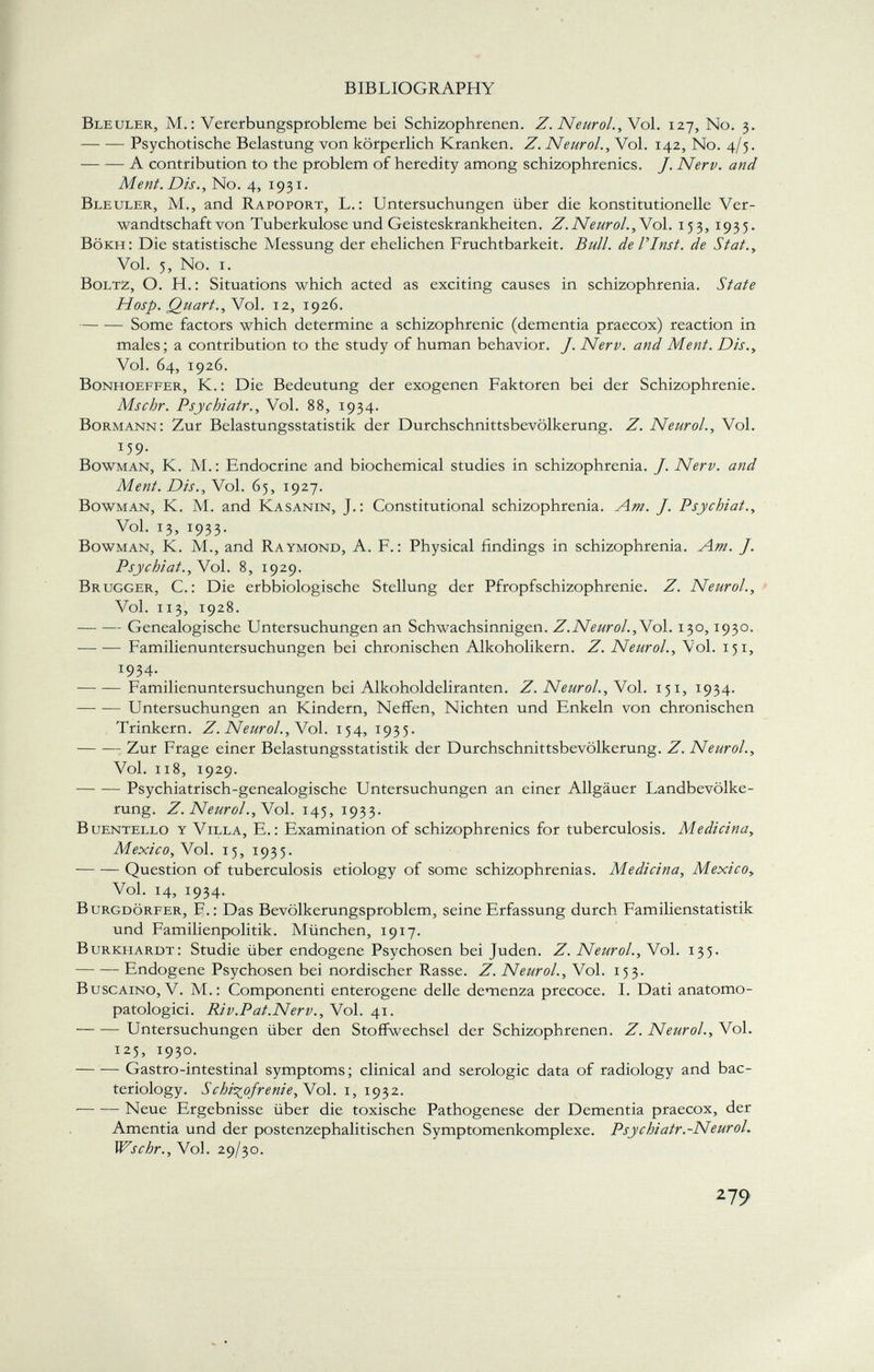 Bleuler, M.: Vererbungsprobleme bei Schizophrenen. Z. Neurol., Vol. 127, No. 3. Psychotische Belastung von körperlich Kranken. Z. Neurol., Vol. 142, No. 4/5. A contribution to the problem of heredity among schizophrenics. J. Nerv, and Ment. Dis., No. 4, 1931. Bleuler, M., and Rapoport, L. : Untersuchungen über die konstitutionelle Ver wandtschaft von Tuberkulose und Geisteskrankheiten. Z. Neurol., Vol. 153, 1935. Bökii: Die statistische Messung der ehelichen Fruchtbarkeit. Bull, de V Inst, de S tat., Vol. 5, No. i. Boltz, O. H. : Situations which acted as exciting causes in schizophrenia. State Hosp. Quart. , Vol. 12, 1926. Some factors which determine a schizophrenic (dementia praecox) reaction in males; a contribution to the study of human behavior. J. Nerv, and Ment. Dis., Vol. 64, 1926. Bonhoeffer, K.: Die Bedeutung der exogenen Faktoren bei der Schizophrenie. Mschr. Psychiatr., Vol. 88, 1934. Bormann: Zur Belastungsstatistik der Durchschnittsbevölkerung. Z. Neurol., Vol. T 59- Bowman, K. M. : Endocrine and biochemical studies in schizophrenia. J. Nerv, and Ment. Dis., Vol. 65, 1927. Bowman, K. M. and Kasanin, J.: Constitutional schizophrenia. Am. J. Psychiat., Vol. 13, 1933. Bowman, K. M., and Raymond, A. F.: Physical findings in schizophrenia. Am. J. Psychiat., Vol. 8, 1929. Brugger, C.: Die erbbiologische Stellung der Pfropfschizophrenie. Z. Neurol., Vol. 113, 1928. Genealogische Untersuchungen an Schwachsinnigen. Z.Neurol., Vol. 130,1930. Familienuntersuchungen bei chronischen Alkoholikern. Z. Neurol., Vol. 151, 1934. Familienuntersuchungen bei Alkoholdeliranten. Z. Neurol., Vol. 151, 1934. Untersuchungen an Kindern, Neffen, Nichten und Enkeln von chronischen Trinkern. Z. Neurol., Vol. 154, 1935. Zur Frage einer Belastungsstatistik der Durchschnittsbevölkerung. Z. Neurol., Vol. 118, 1929. Psychiatrisch-genealogische Untersuchungen an einer Allgäuer Landbevölke rung. Z. Neurol., Vol. 145, 1933. Buentello y Villa, E.: Examination of schizophrenics for tuberculosis. Aledici na, Mexico,V ol. 15, 1935. Question of tuberculosis etiology of some schizophrenias. Medicina, Mexico, Vol. 14, 1934. Burgdörfer, F-: Das Bevölkerungsproblem, seine Erfassung durch Familienstatistik und Familienpolitik. München, 1917. Burkhardt: Studie über endogene Psychosen bei Juden. Z. Neurol., Vol. 135. Endogene Psychosen bei nordischer Rasse. Z. Neurol., Vol. 153. Buscaino, V. M.: Componenti enterogene delle demenza precoce. I. Dati anatomo- patologici. Ri v. Pat. Nerv., Vol. 41. — — Untersuchungen über den Stoffwechsel der Schizophrenen. Z. Neurol., Vol. 125, 1930. Gastro-intestinal symptoms; clinical and serologic data of radiology and bac teriology. Schizofrenie, Vol. 1, 1932. Neue Ergebnisse über die toxische Pathogenese der Dementia praecox, der Amentia und der postenzephalitischen Symptomenkomplexe. Psychiatr. -Neurol. Wschr., Vol. 29/30.