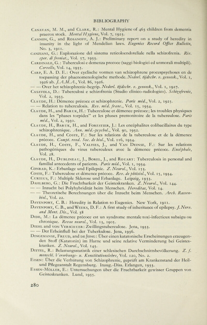 Canavan, M. M., and Clark, R.: Mental Hygiene of 463 children from dementia praecox stock. Mental Hygiene, Vol. 7, 1923. Cannon, G., and Rosanoff, A. J.: Preliminary repon on a study of heredity in insanity in the light of Mendelian laws. Eugenics Record Office Bulletin, No. 3, 1911. canziani, G.: Explorazione del sistema reticoloendoteliale nella schizofrenia. Riv. sper. difreniat., Vol. 57, 1933. Cardinale, G. : Tuberculosi e demenza precoce (saggi biologici ed unmorali multipli). Cervello,Voi. 14, 1935. Carp, E. A. D. E.: Over cyclische vormen van schizophrene procespsychoses en de toepassing der phacnomenologische méthode. Nederl. tijdschr. v. geneesk., Vol. 1, 1926 ab. f. A.M. A., Vol. 86, 1926. Over het schizophrenie-begrip. Nederl. tijdschr. v. geneesk., Vol. 1, 1927. Casavola, D.: Tuberculosi e schizofrenia (Studio clinico-radiologico). Schizofrenie, Vol. 2, 1933. Claude, H.: Démence précoce et schizophrenic. Paris méd., Vol. 2, 1925. Relation to tuberculosis. Rev. méd. franc., Vol. 15, 1934. Claude, H., and Baruk, H. : Tuberculose et démence précoce; les troubles physiques dans les phases torpides et les phases prémonitoire de la tuberculose. Paris méd., Vol. 2, 1930. Claude, H., Baruk, H., and Forestier, J.: Les encéphalites colibacillaires du type schizophrenique. Ann. méd.-psychol., Vol. 90, 1932. Claude, H., and Coste, F.: Sur les relations de la tuberculose et de la démence précoce. Compt. rend. Soc. de biol.,\o\. 116, 1934. Claude, H., Coste, F., Valties, J., and Van Deinse, F.: Sur les relations pathogéniques du virus tuberculeux avec la démence précoce. Encéphale, Vol. 28. Claude, H., Dublineau, J., Borel, J., and Rouart: Tuberculosis in personal and familial antecedents of patients. Paris méd., N ol. 1, 1934. Conrad, K.: Erbanlage und Epilepsie. Z. Neurol., Vol. 153. Coste, F. : Tuberculose et démence précoce. Rev. dephtisiol.,\o\. 15, 1934. Curtius, F.: Multiple Sklerose und Erbanlage. Leipzig, 1933. Dahlberg, G.: Die Fruchtbarkeit der Geisteskranken. Z. Neurol., Vol. 144. Inzucht bei Polyhybridität beim Menschen. Hereditas, Vol. 14. Theoretische Berechnungen über die Inzucht beim Menschen. Arch. Rassen- biol., Vol. 22. Davenport, C.B.: Heredity in Relation to Eugenics. New York, 1911. Davenport, C. B., and Weeks, D. F. : A first study of inheritance of epilepsy. f.Nerv. and Ment. Dis., Vol. 38 Dide, M.: La démence précoce est un syndrome mentale toxi-infecticux subaigu ou chronique. Revue neurol., Vol. 13, 1905. Diehl and von Verschuer: Zwillingstuberculose. Jena, 1933. Der Erbeinfluß bei der Tuberkulose. Jena, 1936. Dingemanse, Freud, and deJong : Über einen katatonische Erscheinungen erzeugen den Stoff (Katatonin) im Harne und seine relative Verminderung bei Geistes kranken. Z. Neurol., Vol. 143. Dittel, R.: Belastungsstatistik einer schlesischen Durchschnittsbevölkerung. Z. f. menschl. Vererbungs- u. Konstitutionslehre, Vol. 120, No. 2. Eisen: Über die Verhütung von Schizophrenie, geprüft am Krankenstand der Heil- und Pflegeanstalt Regensburg. Inaug.-Diss. Erlangen, 1933. Essen-Möller, E.: Untersuchungen über die Fruchtbarkeit gewisser Gruppen von Geisteskranken. Lund, 1935.