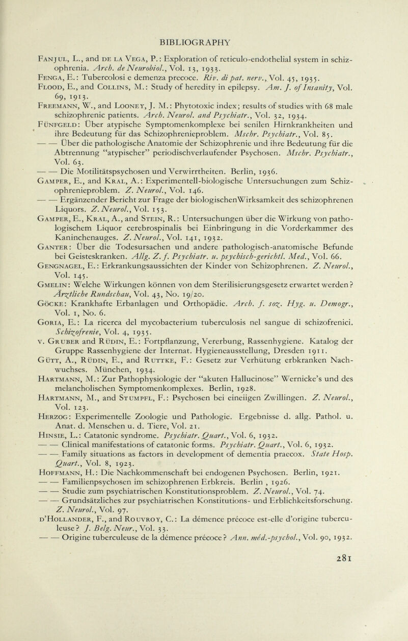 Fanjul, L., and de la Vega, P. : Exploration of reticulo-endothelial system in schiz ophrenia. Arch. de Neurobiol., Vol. 13, 1933. Fenga, E.: Tubercolosi e demenza precoce. Ri v. di pat. nerv., Vol. 45, 1935. Flood, E., and Collins, M. : Study of heredity in epilepsy. Am. J. of Insanity , Vol. 69, 1913. Freemann, W., and Looney, J. M. : Phytotoxic index; results of studies with 68 male schizophrenic patients. Arch. Neurol. and Psychiatr.,Yo\. 32, 1934. Fünfgeld: Über atypische Symptomenkomplexe bei senilen Hirnkrankheiten und ihre Bedeutung für das Schizophrenieproblem. Mschr. Psychiatr., Vol. 85. Über die pathologische Anatomie der Schizophrenie und ihre Bedeutung für die Abtrennung atypischer periodischverlaufender Psychosen. Mschr. Psychiatr., Vol. 63. Die Motilitätspsychosen und Verwirrtheiten. Berlin, 1936. Gam per, E., and Kral, A.: Experimentell-biologische Untersuchungen zum Schiz ophrenieproblem. Z. Neurol., Vol. 146. Ergänzender Bericht zur Frage der biologischenWirksamkeit des schizophrenen Liquors. Z. Neurol., Vol. 153. Gamper, E., Kral, A., and Stein, R. : Untersuchungen über die Wirkung von patho logischem Liquor cerebrospinalis bei Einbringung in die Vorderkammer des Kaninchenauges. Z. Neuroi., Y ol. 141, 1932. Ganter: Über die Todesursachen und andere pathologisch-anatomische Befunde bei Geisteskranken. Allg. Z. f. Psychiatr. u. psychisch-gerichtl. Med., Vol. 66. Gengnagel, E. : Erkrankungsaussichten der Kinder von Schizophrenen. Z. Neurol., Vol. 145. Gmelin: Welche Wirkungen können von dem Sterilisierungsgesetz erwartet werden ? Ärztliche Rundschau, Vol. 43, No. 19/20. Göcke: Krankhafte Erbanlagen und Orthopädie. Arch. f. so■%. Hyg. u. Demogr., Vol. i, No. 6. Goria, E. : La ricerca del mycobacterium tuberculosis nel sangue di schizofrenici. Schizofrenie, Y ol. 4, 1935. v. Gruber and Rüdin, E.: Fortpflanzung, Vererbung, Rassenhygiene. Katalog der Gruppe Rassenhygiene der Internat. Hygieneausstellung, Dresden 1911. Gütt, A., Rüdin, E., and Ruttke, F.: Gesetz zur Verhütung erbkranken Nach wuchses. München, 1934. Hartmann, M.: Zur Pathophysiologie der akuten Hallucinose Wernicke's und des melancholischen Symptomenkomplexes. Berlin, 1928. FIartmann, M., and Stumpfl, F.: Psychosen bei eineiigen Zwillingen. Z. Neurol., Vol. 123. Herzog: Experimentelle Zoologie und Pathologie. Ergebnisse d. allg. Pathol, u. Anat. d. Menschen u. d. Tiere, Vol. 21. Hinsie, L.: Catatonic syndrome. Psychiatr. Quart.,N ol. 6, 1932. Clinical manifestations of catatonic forms. Psychiatr. Quart., Vol. 6, 1932. Family situations as factors in development of dementia praecox. State Hosp. Quart., Vol. 8, 1923. Hoffmann, H.: Die Nachkommenschaft bei endogenen Psychosen. Berlin, 1921. Familienpsychosen im schizophrenen Erbkreis. Berlin , 1926. Studie zum psychiatrischen Konstitutionsproblem. Z. Neurol., Vol. 74. Grundsätzliches zur psychiatrischen Konstitutions- und Erblichkeitsforschung. Z. Neurol., Vol. 97. d'Hollander, F., and Rouvroy, C. : La démence précoce est-elle d'origine tubercu leuse? /. Belg. Neur., Vol. 33. Origine tuberculeuse de la démence précoce? Ann. méd.-psychol.,\o\. 90, 1932.