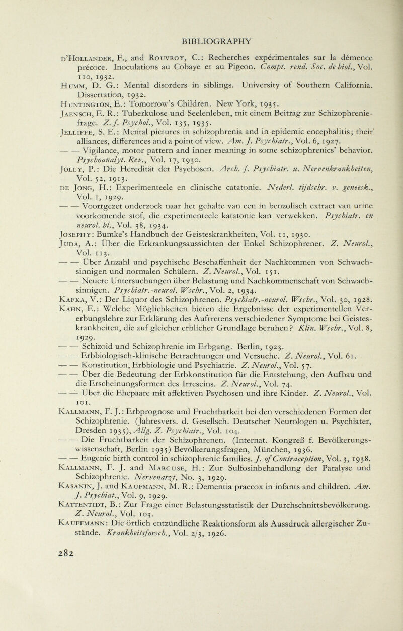 d'Hollander, F., and Rouvroy, C.: Recherches expérimentales sur la démence précoce. Inoculations au Cobaye et au Pigeon. Compt. rend. Soc. de biol., Vol. no, 1932. Humm, D. G.: Mental disorders in siblings. University of Southern California. Dissertation, 1932. H untington, E. : Tomorrow's Children. New York, 1935. Jaensch, E. R.: Tuberkulose und Seelenleben, mit einem Beitrag zur Schizophrenie frage. Z. f. Psychol. , Vol. 135, 1935. Jelliffe, S. E.: Mental pictures in schizophrenia and in epidemic encephalitis; their alliances, differences and a point of view. Am. J. Psychiatr.,\o\. 6, 1927. Vigilance, motor pattern and inner meaning in some schizophrenics' behavior. Psychoanalyt. Rev., Vol. 17, 1930. Jolly, P.: Die Heredität der Psychosen. Arch. f. Psychiatr. u. Nervenkrankheiten, Vol. 52, 1913. de Jong, H.: Experimenteele en clinische catatonie. Nederl. tijdschr. v. geneesk., Vol. i, 1929. Voortgezet onderzock naar het gehalte van een in benzolisch extract van urine voorkomende stof, die experimenteele katatonie kan verwekken. Psychiatr. en neurol. bl., Vol. 38, 1934. Josephy: Bumke's Handbuch der Geisteskrankheiten, Vol. 11, 1930. juda, A.: Über die Erkrankungsaussichten der Enkel Schizophrener. Z. Neurol., Vol. 113. Über Anzahl und psychische Beschaffenheit der Nachkommen von Schwach sinnigen und normalen Schülern. Z. Neurol ., Vol. 151. — — Neuere Untersuchungen über Belastung und Nachkommenschaft von Schwach sinnigen. Psychiatr.-neurol. Wschr.,Wo\. 2, 1934. Kafka, V.: Der Liquor des Schizophrenen. Psychiatr.-neurol. Wschr.,Vo\. 30, 1928. Kahn, E.: Welche Möglichkeiten bieten die Ergebnisse der experimentellen Ver erbungslehre zur Erklärung des Auftretens verschiedener Symptome bei Geistes krankheiten, die auf gleicher erblicher Grundlage beruhen? Klin. Wschr.,V ol. 8, 1929. Schizoid und Schizophrenie im Erbgang. Berlin, 1923. Erbbiologisch-klinische Betrachtungen und Versuche. Z. Neurol ., Vol. 61. Konstitution, Erbbiologie und Psychiatrie. Z. Neurol ., Vol. 57. Über die Bedeutung der Erbkonstitution für die Entstehung, den Aufbau und die Erscheinungsformen des Irreseins. Z. Neurol ., Vol. 74. Über die Ehepaare mit affektiven Psychosen und ihre Kinder. Z. Neurol., Vol. 101. Kallmann, F. J.: Erbprognose und Fruchtbarkeit bei den verschiedenen Formen der Schizophrenie. (Jahresvers. d. Gesellsch. Deutscher Neurologen u. Psychiater, Dresden 1935 ),Allg. Z. Psychiatr ., Vol. 104. Die Fruchtbarkeit der Schizophrenen. (Internat. Kongreß f. Bevölkerungs wissenschaft, Berlin 1935) Bevölkerungsfragen, München, 1936. Eugenic birth control in schizophrenic families. J. of Contraception, Vol. 3, 1938. Kallmann, F. J. and Marcuse, H.: Zur Sulfosinbehandlung der Paralyse und Schizophrenie. Nervenarzt, No. 3, 1929. Kasanin, J. and Kaufmann, M. R. : Dementia praecox in infants and children. Am. J. Psychiat., Vol. 9, 1929. Kattentidt, B. : Zur Frage einer Belastungsstatistik der Durchschnittsbevölkerung. Z. Neurol., Vol. 103. Kauffmann: Die örtlich entzündliche Reaktionsform als Aussdruck allergischer Zu stände. Krankheitsforsch., Vol. 2/3, 1926.