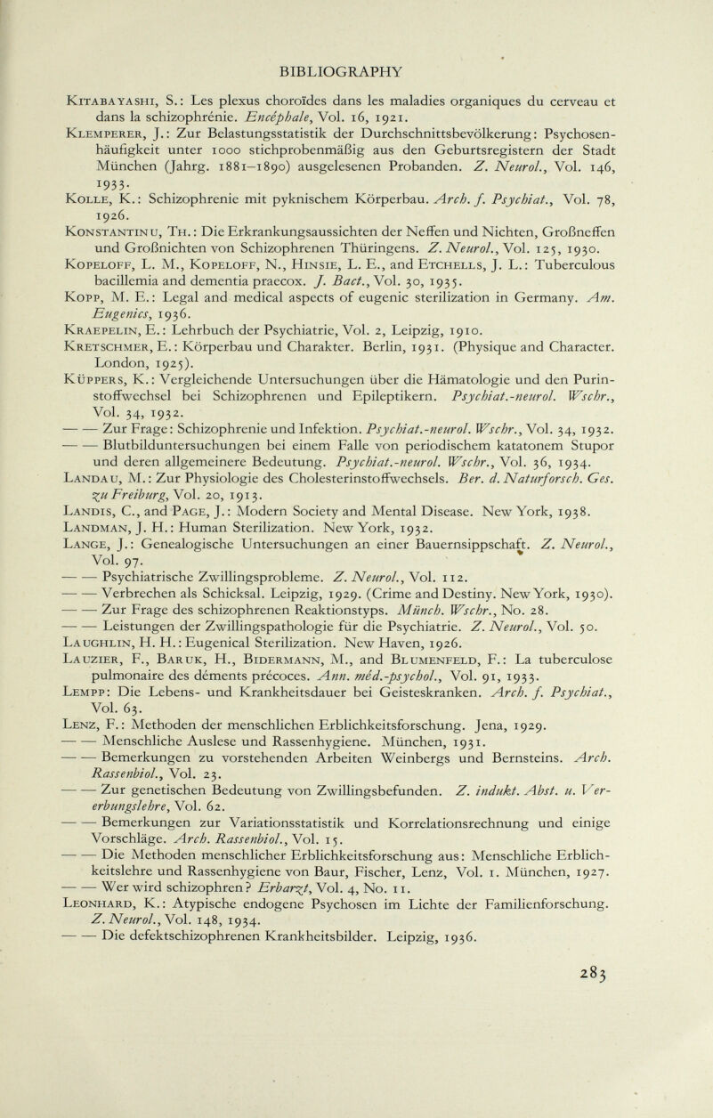 Kitabayashi, S.: Les plexus choroïdes dans les maladies organiques du cerveau et dans la schizophrénie. Encéphale, Vol. 16, 1921. Klemperer, J.: Zur Belastungsstatistik der Durchschnittsbevölkerung: Psychosen häufigkeit unter 1000 stichprobenmäßig aus den Geburtsregistern der Stadt München (Jahrg. 1881—1890) ausgelesenen Probanden. Z. Neurol., Vol. 146, 1933. Kolle, K.: Schizophrenie mit pyknischem Körperbau. Arch. f. Psychiat., Vol. 78, 1926. Konstantin u, Th. : Die Erkrankungsaussichten der Neffen und Nichten, Großneffen und Großnichten von Schizophrenen Thüringens. Z. Neurol., Vol. 125, 1930. Kopeloff, L. M., Kopeloff, N., Hinsie, L. E., and Etchells, J. L. : Tuberculous bacillemia and dementia praecox. J. Bact.,Y ol. 30, 1935. Kopp, M. E.: Legal and medical aspects of eugenic sterilization in Germany. Am. Eugenics, 1936. Kraepelin, E. : Lehrbuch der Psychiatrie, Vol. 2, Leipzig, 1910. Kretschmer, E.: Körperbau und Charakter. Berlin, 1931. (Physique and Character. London, 1925). Küppers, K.: Vergleichende Untersuchungen über die Hämatologie und den Purin- stoffwechsel bei Schizophrenen und Epileptikern. Psychiat.-neurol. Wschr., Vol. 34, 1932. Zur Frage: Schizophrenie und Infektion. Psychiat.-neurol. Wschr. , Vol. 34, 1932. Blutbilduntersuchungen bei einem Falle von periodischem katatonem Stupor und deren allgemeinere Bedeutung. Psychiat.-neurol. Wschr., Vol. 36, 1934. Landau, M. : Zur Physiologie des Cholesterinstoffwechsels. Ber. d. Naturforsch. Ges. ^u Freiburg, Vol. 20, 1913. Landis, C., and Page, J. : Modern Society and Mental Disease. New York, 1938. Landman, J. H.: Human Sterilization. New York, 1932. Lange, J.: Genealogische Untersuchungen an einer Bauernsippschaft. Z. Neurol., Vol. 97. Psychiatrische Zwillingsprobleme. Z. Neurol. , Vol. 112. Verbrechen als Schicksal. Leipzig, 1929. (Crime and Destiny. New York, 1930). Zur Frage des schizophrenen Reaktionstyps. Münch. Wschr., No. 28. —• — Leistungen der Zwillingspathologie für die Psychiatrie. Z. Neurol., Vol. 50. Laughlin, H. H. : Eugenical Sterilization. New Haven, 1926. Lauzier, F., Baruk, H., Bidermann, M., and Blumenfeld, F.: La tuberculose pulmonaire des déments précoces. Ann. méd.-psychol., Vol. 91, 1933. Lempp: Die Lebens- und Krankheitsdauer bei Geisteskranken. Arch. f. Psychiat., Vol. 63. Lenz, F.: Methoden der menschlichen Erblichkeitsforschung. Jena, 1929. Menschliche Auslese und Rassenhygiene. München, 1931. Bemerkungen zu vorstehenden Arbeiten Weinbergs und Bernsteins. Arch. Rassenbiol., Vol. 23. Zur genetischen Bedeutung von Zwillingsbefunden. Z. indukt. Abst. u. Ver erbungslehre, Vol. 62. Bemerkungen zur Variationsstatistik und Korrelationsrechnung und einige Vorschläge. Arch. Rassenbiol. , Vol. 15. Die Methoden menschlicher Erblichkeitsforschung aus: Menschliche Erblich keitslehre und Rassenhygiene von Baur, Fischer, Lenz, Vol. 1. München, 1927. Wer wird schizophren? Erbarmt,\ ol. 4, No. 11. Leonhard, K. : Atypische endogene Psychosen im Lichte der Familienforschung. Z. Neurol., Vol. 148, 1934. Die defektschizophrenen Krankheitsbilder. Leipzig, 1936.