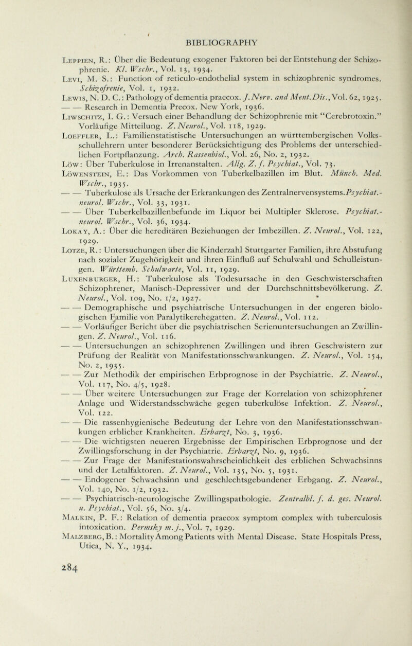 Leppien, R.: Uber die Bedeutung exogener Faktoren hei der Entstehung der Schizo phrenie. Kl. Wschr., Vol. 13, 1934. Levi, M. S.: Function of reticulo-cndothelial system in schizophrenic syndromes. Schizofrenie , Vol. i, 1932. Lewis, N. D. C. : Pathology of dementia praecox. J.Nerv, and Ment. Dis. , Vol. 62, 1925. Research in Dementia Precox. New York, 1936. Liwschitz, I. G. : Versuch einer Behandlung der Schizophrenie mit Cerehrotoxin. Vorläufige Mitteilung. Z. Neurol. , Vol. 118, 1929. Loeffler, L. : Familicnstatistische Untersuchungen an württembergischen Volks- schullehrcrn unter besonderer Berücksichtigung des Problems der unterschied lichen Fortpflanzung. Arch. Rassenbiol., Vol. 26, No. 2, 1932. Low: Über Tuberkulose in Irrenanstalten. Allg. Z.f. Psychiat., Vol. 73. Löwenstein, E. : Das Vorkommen von Tuberkelbazillen im Blut. Münch. Med. Wschr., 1935. Tuberkulose als Ursache der Erkrankungen des Zentralnervensystems. Psychiat.- neurol. Wschr., Vol. 33, 1931. Über Tuberkelbazillenbefunde im Liquor bei Multipler Sklerose. Psychiat.- neurol. Wschr., Vol. 36, 1934. Lokay, A.: Über die hereditären Beziehungen der Imbezillen. Z. Neurol., Vol. 122, x 9 2 9- Lotze, R. : Untersuchungen über die Kinderzahl Stuttgarter Familien, ihre Abstufung nach sozialer Zugehörigkeit und ihren Einfluß auf Schulwahl und Schulleistun- gcn. Württemb. Schulwarte, Vol. 11, 1929. Luxenburger, H.: Tuberkulose als Todesursache in den Geschwisterschaften Schizophrener, Manisch-Depressiver und der Durchschnittsbevölkerung. Z. Neurol., Vol. 109, No. 1/2, 1927. — Demographische und psychiatrische Untersuchungen in der engeren biolo gischen Familie von Paralytikerehegatten. Z. Neurol. , Vol. 112. Vorläufiger Bericht über die psychiatrischen Serienuntersuchungen an Zwillin gen. Z. Neurol., Vol. 116. Untersuchungen an schizophrenen Zwillingen und ihren Geschwistern zur Prüfung der Realität von Manifestationsschwankungen. Z. Neurol., Vol. 154, No. 2, 1935. Zur Methodik der empirischen Erbprognose in der Psychiatrie. Z. Neurol., Vol. 117, No. 4/5, 1928. Über weitere Untersuchungen zur Frage der Korrelation von schizophrener Anlage und Widerstandsschwächc gegen tuberkulöse Infektion. Z. Neurol., Vol. 122. Die rassenhygienische Bedeutung der Lehre von den Manifestationsschwan kungen erblicher Krankheiten. Erbarmt, No. 3, 1936. Die wichtigsten neueren Ergebnisse der Empirischen Erbprognose und der Zwillingsforschung in der Psychiatrie. Erbarmt, No. 9, 1936. Zur Frage der Manifestationswahrscheinlichkeit des erblichen Schwachsinns und der Letalfaktoren. Z. Neurol., Vol. 135, No. 5, 1931. Endogener Schwachsinn und geschlechtsgebundener Erbgang. Z. Neurol., Vol. 140, No. 1/2, 1932. Psychiatrisch-neurologische Zwillingspathologie. Zentralbl. f. d. ges. Neurol. u. Psychiat., Vol. 56, No. 3/4. M alkin, P. F.: Relation of dementia praecox symptom complex with tuberculosis intoxication. Permsky m.j., Vol. 7, 1929. Malzberg, B.: Mortality Among Patients with Mental Disease. State Hospitals Press, Utica, N. Y., 1934.