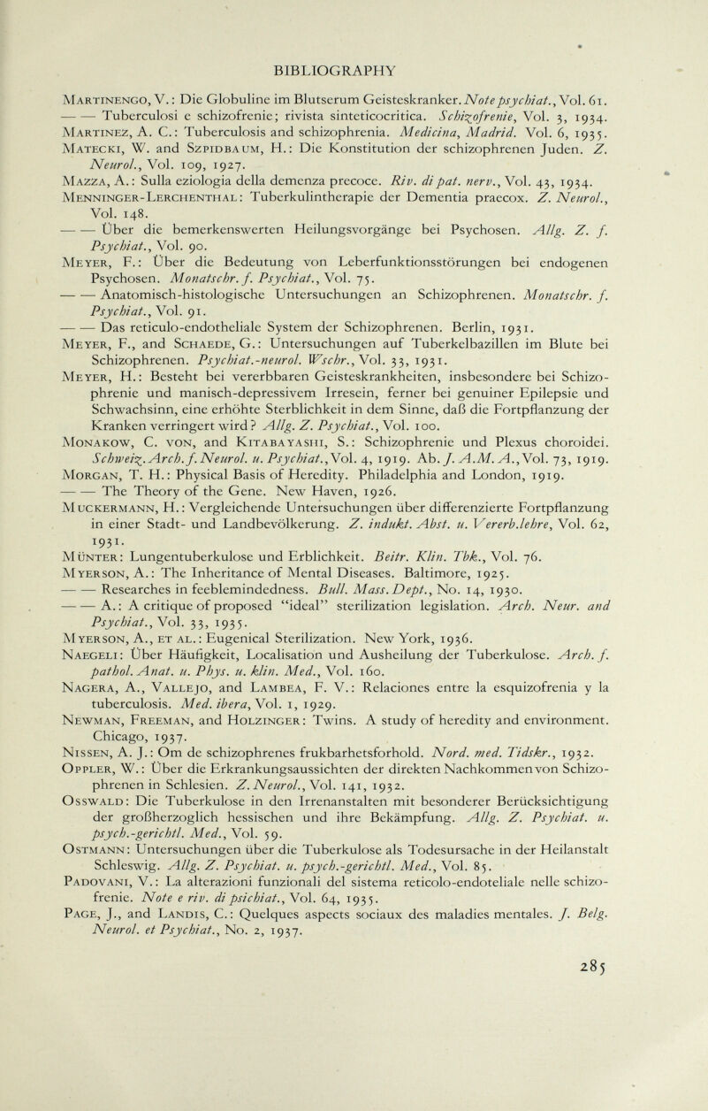 Martinengo, V. : Die Globuline im Blutserum Geisteskranker. Notepsychiat.,No\. 61. Tuberculosi e schizofrenie; rivista sinteticocritica. Schizofrenie, Vol. 3, 1934. Martinez, A. C.: Tuberculosis and schizophrenia. Medicina, Madrid. Vol. 6, 1935. Matecki, W. and Szpidbaum, H.: Die Konstitution der schizophrenen Juden. Z. Neurol., Vol. 109, 1927. Mazza, A. : Sulla eziologia della demenza precoce. Riv. di pat. nerv., Vol. 43, 1934. Menninger-Lerchentiial: Tuberkulintherapie der Dementia praecox. Z. Neurol., Vol. 148. Über die bemerkenswerten Heilungsvorgänge bei Psychosen. Allg. Z. f. Psychiat., Vol. 90. Meyer, F.: Ober die Bedeutung von Leberfunktionsstörungen bei endogenen Psychosen. Monatschr. f. Psychiat. , Vol. 75. Anatomisch-histologische Untersuchungen an Schizophrenen. Monatschr. f. Psychiat., Vol. 91. Das reticulo-endotheliale System der Schizophrenen. Berlin, 1931. Meyer, F., and Schaede, G.: Untersuchungen auf Tuberkelbazillen im Blute bei Schizophrenen. Psychiat.-neurol. Wschr.,N ol. 33, 1931. Meyer, H.: Besteht bei vererbbaren Geisteskrankheiten, insbesondere bei Schizo phrenie und manisch-depressivem Irresein, ferner bei genuiner Epilepsie und Schwachsinn, eine erhöhte Sterblichkeit in dem Sinne, daß die Fortpflanzung der Kranken verringert wird ? Allg. Z. Psychiat., Vol. 100. Monakow, C. von, and Kitabayashi, S.: Schizophrenie und Plexus choroidei. Schweif. Arch. f. Neurol. u. Psychiat. ,Vol. 4, 1919. Ab. /. A.M. A., Vol. 73, 1919. Morgan, T. H.: Physical Basis of Heredity. Philadelphia and London, 1919. The Theory of the Gene. New Haven, 1926. M uckermann, H.: Vergleichende Untersuchungen über differenzierte Fortpflanzung in einer Stadt- und Landbevölkerung. Z. indukt. Abst. u. Vererb.lehre, Vol. 62, 1931. Munter: Lungentuberkulose und Erblichkeit. Beitr. Klin. Tbk., Vol. 76. Myerson, A.: The Inheritance of Mental Diseases. Baltimore, 1925. Researches in feeblemindedness. Bull. Mass. Dept., No. 14, 1930. A.: A critique of proposed ideal sterilization legislation. Arch. Neur. and Psychiat., Vol. 33, 1935. Myerson, A., et al.: Eugenical Sterilization. New York, 1936. Naegeli: Über Häufigkeit, Localisation und Ausheilung der Tuberkulose. Arch. f. pathol. Anat. u. Phys. u. klin. Med., Vol. 160. Nagera, A., Vallejo, and Lambea, F. V.: Relaciones entre la esquizofrenia y la tuberculosis. Med. ibera, \ ol. 1, 1929. Newman, Freeman, and Holzinger: Twins. A study of heredity and environment. Chicago, 1937. Nissen, A. J.: Om de schizophrenes frukbarhetsforhold. Nord. med. Tidskr., 1932. Oppler, W.: Über die Erkrankungsaussichten der direkten Nachkommen von Schizo phrenen in Schlesien. Z. Neurol. , Vol. 141, 1932. Osswald: Die Tuberkulose in den Irrenanstalten mit besonderer Berücksichtigung der großherzoglich hessischen und ihre Bekämpfung. Allg. Z. Psychiat. u. psych.-gerichtl. Med., Vol. 59. Ostmann: Untersuchungen über die Tuberkulose als Todesursache in der Heilanstalt Schleswig. Allg. Z. Psychiat. u. psych.-gerichtl. Med., Vol. 85. Padovani, V. : La alterazioni funzionali del sistema reticolo-endoteliale nelle schizo frenie. Note e riv. di psichi at., Vol. 64, 1935. Page, J., and Landis, C.: Quelques aspects sociaux des maladies mentales. J. Belg. Neurol. et Psychiat., No. 2, 1937.