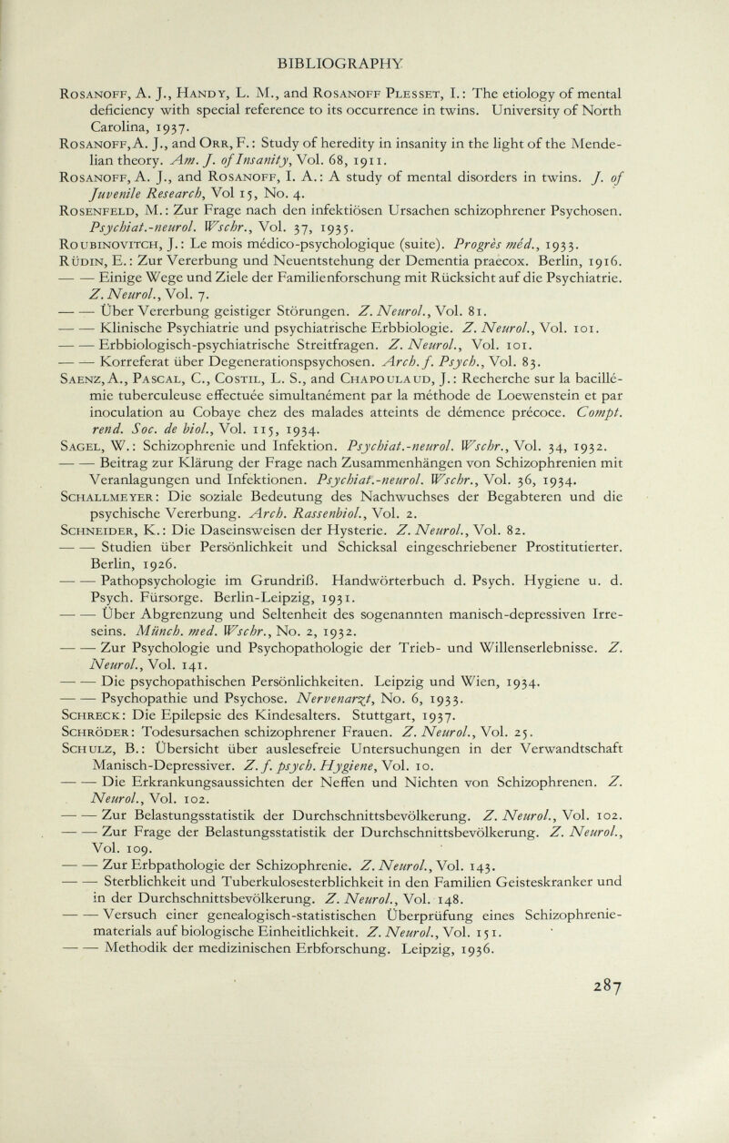 Rosanoff, A. J., Handy, L. M., and Rosanoff Plesset, I.: The etiology of mental deficiency with special reference to its occurrence in twins. University of North Carolina, 1937. Rosanoff, A. J., and Orr, F. : Study of heredity in insanity in the light of the Mende - lian theory. Am. J. of Insanity, Vol. 68, 1911. Rosanoff, A. J., and Rosanoff, I. A.: A study of mental disorders in twins. J. of Juvenile Research, Vol 15, No. 4. Rosenfeld, M.: Zur Frage nach den infektiösen Ursachen schizophrener Psychosen. Psychiat.-neurol. Wschr., Vol. 37, 1935. Roubinovitch, J.: Le mois médico-psychologique (suite). Progrès méd., 1933. Rüdin, E.: Zur Vererbung und Neuentstehung der Dementia praecox. Berlin, 1916. Einige Wege und Ziele der Familienforschung mit Rücksicht auf die Psychiatrie. Z. Neurol., Vol. 7. Über Vererbung geistiger Störungen. Z. Neurol. , Vol. 81. Klinische Psychiatrie und psychiatrische Erbbiologie. Z. Neurol., Vol. 101. Erbbiologisch-psychiatrische Streitfragen. Z. Neurol., Vol. 101. Korreferat über Degenerationspsychosen. Arch. f. Psych., Vol. 83. Saenz, A., Pascal , G, Costil, L. S., and Chapoulaud, J.: Recherche sur la bacillé- mie tuberculeuse effectuée simultanément par la méthode de Loewenstein et par inoculation au Cobaye chez des malades atteints de démence précoce. Compt. rend. Soc. de biol., Vol. 115, 1934. Sagel, W.: Schizophrenie und Infektion. Psychiat.-neurol. Wschr.,N ol. 34, 1932. —- — Beitrag zur Klärung der Frage nach Zusammenhängen von Schizophrenien mit Veranlagungen und Infektionen. Psychiat.-neurol. Wschr., Vol. 36, 1934. Schallmeyer: Die soziale Bedeutung des Nachwuchses der Begabteren und die psychische Vererbung. Arch. Rassenbiol., Vol. 2. Schneider, K.: Die Daseinsweisen der Hysterie. Z. Neurol., Vol. 82. Studien über Persönlichkeit und Schicksal eingeschriebener Prostitutierter. Berlin, 1926. Pathopsychologie im Grundriß. Handwörterbuch d. Psych. Hygiene u. d. Psych. Fürsorge. Berlin-Leipzig, 193 x. Über Abgrenzung und Seltenheit des sogenannten manisch-depressiven Irre seins. Münch, med. Wschr., No. 2, 1932. Zur Psychologie und Psychopathologie der Trieb- und Willenserlebnisse. Z. Neurol., Vol. 141. Die psychopathischen Persönlichkeiten. Leipzig und Wien, 1934. Psychopathie und Psychose. Nervenarzt, No. 6, 1933. Schreck: Die Epilepsie des Kindesalters. Stuttgart, 1937. Schröder: Todesursachen schizophrener Frauen. Z. Neurol., Vol. 25. Schulz, B.: Übersicht über auslesefreie Untersuchungen in der Verwandtschaft Manisch-Depressiver. Z.f. psych. Hygiene, Vol. 10. Die Erkrankungsaussichten der Neffen und Nichten von Schizophrenen. Z. Neurol., Vol. 102. Zur Belastungsstatistik der Durchschnittsbevölkerung. Z. Neurol., Vol. 102. Zur Frage der Belastungsstatistik der Durchschnittsbevölkerung. Z. Neurol., Vol. 109. Zur Erbpathologie der Schizophrenie. Z. Neurol., Vol. 143. Sterblichkeit und Tuberkulosesterblichkeit in den Familien Geisteskranker und in der Durchschnittsbevölkerung. Z. Neurol., Vol. 148. Versuch einer genealogisch-statistischen Uberprüfung eines Schizophrenie materials auf biologische Einheitlichkeit. Z. Neurol. , Vol. 151. Methodik der medizinischen Erbforschung. Leipzig, 1936.