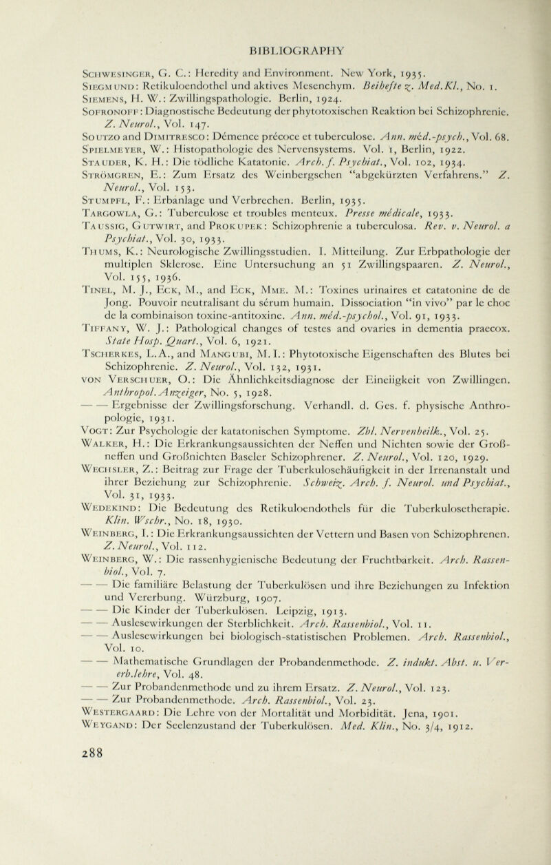 ScHWE singer, G. C.: Heredity and Environment. New York, 1935. Siegmund: Retikuloendothel und aktives Mesenchym. Beihefte %. Med.KL, No. i. Siemens, II. W. : Zwillingspathologie. Berlin, 1924. Sofronoff : Diagnostische Bedeutung der phytotoxischen Reaktion bei Schizophrenie. Z. Nenrol., Vol. 147. SouTZO and Dimitresco: Démence précoce et tuberculose. Ann. med.-psych., Vol. 68. Spielmeyer, W.: Histopathologic des Nervensystems. Vol. 1, Berlin, 1922. Stauder, K. H.: Die tödliche Katatonie. Arch. f. Psychiat., Vol. 102, 1934. Strömgren, E.: Zum Ersatz des Weinbergschen abgekürzten Verfahrens. Z. Neurol., Vol. 153. Stumpfl, F.: Erbanlage und Verbrechen. Berlin, 1935. Targowla, G.: Tuberculose et troubles menteux. Presse médicale, 1933. Taussig, Gutwirt, and Prokupek: Schizophrenie a tuberculosa. Rev. v. Neurol, a Psychiat., Vol. 30, 1933. Tu ums, K. : Neurologische Zwillingsstudien. I. Mitteilung. Zur Erbpathologie der multiplen Sklerose. Eine Untersuchung an 51 Zwillingspaaren. Z. Neurol., Vol. 155, 1936. Tinel, M. J., Eck, M., and Eck, Mme. M.: Toxines urinaires et catatonine de de Jong. Pouvoir neutralisant du sérum humain. Dissociation in vivo par le choc de la combinaison toxine-antitoxine. Ann. méd.-psycho!., Vol. 91, 1933. Tiffany, W. J.: Pathological changes of testes and ovaries in dementia praecox. State PIosp. Quart.,V ol. 6, 1921. Tscherkes, L.A., and Mangubi, M .I.: Phytotoxische Eigenschaften des Blutes bei Schizophrenie. Z. Neurol. , Vol. 132, 1931. von Versoi uer, O.: Die Ähnlichkeitsdiagnose der Eineiigkeit von Zwillingen. Anthropol. Anzeiger, No. 5, 1928. - Ergebnisse der Zwillingsforschung. Verhandl. d. Ges. f. physische Anthro pologie, 1931. Vogt: Zur Psychologie der katatonischen Symptome. Zbl. Nervenheilk., Vol. 25. Walker, H.: Die Erkrankungsaussichten der Neffen und Nichten sowie der Groß neffen und Großnichten Baseler Schizophrener. Z. Neurol., V ol. 120, 1929. Wechsler, Z.: Beitrag zur Frage der Tuberkulosehäufigkeit in der Irrenanstalt und ihrer Beziehung zur Schizophrenie. Schweif. Arch. f. Neurol, und Psychiat., Vol. 31, 1933. Wedekind: Die Bedeutung des Rctikuloendothels für die Tuberkulosetherapie. Klin. Wschr., No. 18, 1930. Weinberg, 1.: Die Erkrankungsaussichten der Vettern und Basen von Schizophrenen. Z. Neurol., Vol. 112. Weinberg, W.: Die rassenhygienische Bedeutung der Fruchtbarkeit. Arch. Rassen bio /., Vol. 7. Die familiäre Belastung der Tuberkulösen und ihre Beziehungen zu Infektion und Vererbung. Würzburg, 1907. Die Kinder der Tuberkulösen. Leipzig, 1913. - Auslesewirkungen der Sterblichkeit. Arch. Rassenbiol., Vol. 11. Auslcscwirkungcn bei biologisch-statistischen Problemen. Arch. Rassenbiol., Vol. 10. Mathematische Grundlagen der Probandenmethode. Z. indukt. Abst. u. Ver erb.lehre, Vol. 48. Zur Probandenmethode und zu ihrem Ersatz. Z. Neurol., Vol. 123. Zur Probandenmethode. Arch. Rassenbiol., Vol. 23. Westergaard: Die Lehre von der Mortalität und Morbidität. Jena, 1901. Weygand: Der Seelenzustand der Tuberkulösen. Med. Klin., No. 3/4, 1912.
