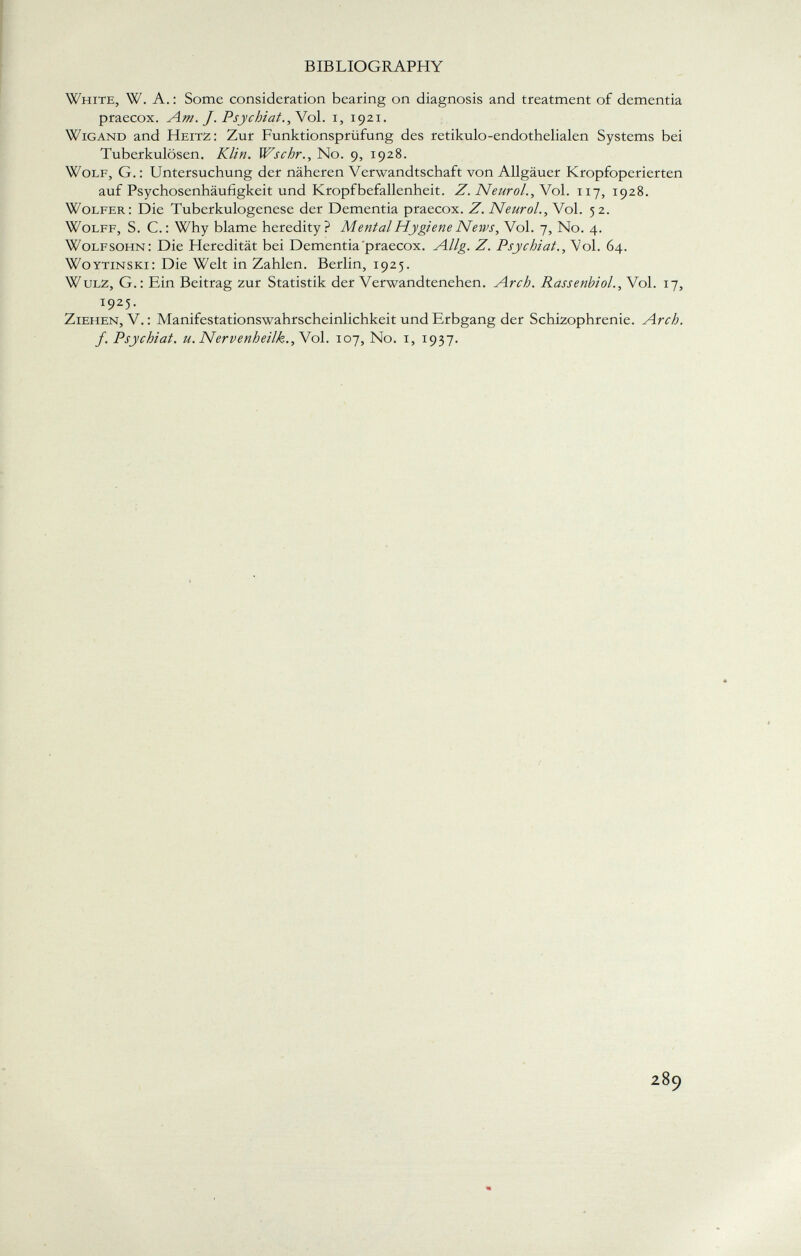 White, W. A. : Some consideration bearing on diagnosis and treatment of dementia praecox. Am. J. Psychiat., Vol. i, 1921. Wigand and Heitz: Zur Funktionsprüfung des retikulo-endothelialen Systems bei Tuberkulösen. Klin. Wschr., No. 9, 1928. Wolf, G. : Untersuchung der näheren Verwandtschaft von Allgäuer Kropfoperierten auf Psychosenhäufigkeit und Kropfbefallenheit. Z. Neurol. , Vol. 117, 1928. Wolfer: Die Tuberkulogenese der Dementia praecox. Z. Neurol., Vol. 52. Wolff, S. C.: Why blame heredity? Mental Hygiene News, Vol. 7, No. 4. Wolfsohn: Die Heredität bei Dementia praecox. Allg. Z. Psychiat., Vol. 64. woytinski: Die Welt in Zahlen. Berlin, 1925. W ulz, G.: Ein Beitrag zur Statistik der Verwandtenehen. Arch. Rassenbiol., Vol. 17, 1925. Ziehen, V. : Manifestationswahrscheinlichkeit und Erbgang der Schizophrenie. Arch, f. Psychiat. u. Nervenheilk., Vol. 107, No. 1, 1937.