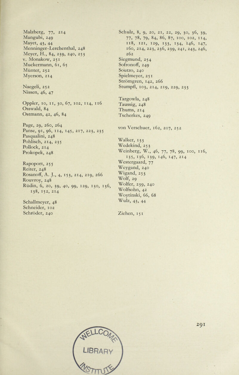 Malzberg, 77, 214 Mangubi, 249 Mayet, 43, 44 Menninger-Lerchenthal, 248 Meyer, H., 84, 239, 240, 253 v. Monakow, 251 Muckermann, 61, 65 Münter, 252 Myerson, 214 Naegeli, 252 Nissen, 46, 47 Oppler, 10, Ii, 30, 67, 102, 114, 116 Osswald, 84 Ostmann, 42, 46, 84 Page, 29, 260, 264 Panse, 91, 96, 114, 145, 217, 223, 235 Pasqualini, 248 Pohlisch, 214, 235 Pollock, 214 Prokopek, 248 Rapoport, 255 Reiter, 248 Rosanoff, A. J., 4, 153, 214, 219, 266 Rouvroy, 248 Rüdin, 6, 20, 39, 40, 99, 129, 130, 136, 138, 152, 214 Schallmeyer, 48 Schneider, 102 Schröder, 240 Schulz, 8, 9, 20, 21, 22, 29, 30, 36, 39, 77, 78, 79, 84, 86, 87, 100, 102, 114, 118, 121, 129, 133, 134, 146, 147, 160, 214, 223, 236, 239, 241, 243, 246, 262 Siegmund, 254 Sofronoff, 249 Soutzo, 240 Spielmeyer, 251 Strömgren, 142, 266 Stumpft, 103, 214, 219, 229, 233 Targowla, 248 Taussig, 248 Thums, 214 Tscherkes, 249 von Verschuer, 162, 207, 252 Walker, 133 Wedekind, 253 Weinberg, W., 46, 77, 78, 99, 100, 116, 135, i3 6 > *39, 146, 147, 2I 4 Westergaard, 77 Weygand, 240 Wigand, 253 Wolf, 29 Wolfer, 239, 240 Wolfsohn, 42 Woytinski, 66, 68 Wulz, 43, 44 Ziehen, 151