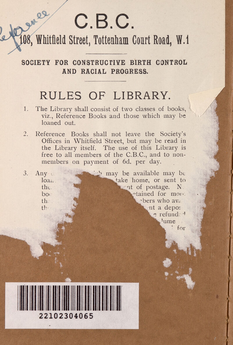 C.B.C. 8, Whitñell Street, Tottenham Court Road, W.i SOCIETY FOR CONSTRUCTIYE BIRTH CONTROL AND RACIAL PROGRESS, RULES OF LIBRARY. 1. The Library shall consist of two classes of books, viz., Reference Books and those which may be 2. 3. loaned out. Reference Books shall not leave the Society's Offices in Whitfield Street, but may be read in the Library itself. The use of this Library is free to all members of the C.B.C., and to non- members on payment of 6d. per day. Any •: loaii thc- boi th. th- ¿ may be available may bt ^ake home, or sent to ^it of postage. N b^'tained for mor-, •bers who ava ^nt a depoi refund; ii 'ume ' for 22102304065