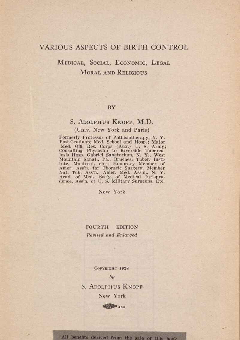 VARIOUS ASPECTS OF BIRTH CONTROL Medical, Social, Economic, Legal Moral and Religious BY S. Adolphus Knopf, M.D. (Univ. New York and Paris) Formerly Professor of Phthisiotherapy, N. Y. Post-Graduate Med. School and Hosp. ; Major Med. Offl. Res. Corps (Aux.) U. S. Army; Consulting Physician to Riverside Tubercu¬ losis Hosp. Gabriel Sanatorium, N, Y., West Mountain Sanat., Pa., Brucliesi Tuber. Insti¬ tute, Montreal, etc.; Honorary Member of Amer. Ass'n. for Thoracic Surgery, Member Nat. Tub. Ass'n., Amer. Med. Ass'n., N. Y. Acad, of Med., Soc'y. of Medical Jurispru¬ dence, Ass'n. of U. S. Military Surgeons, Etc. New York fourth edition Revised and Enlarged Copyright 1928 by S. Adolphus Knopf New York г. -  II] .цм ÍAII benefits derived from the sale of this boni