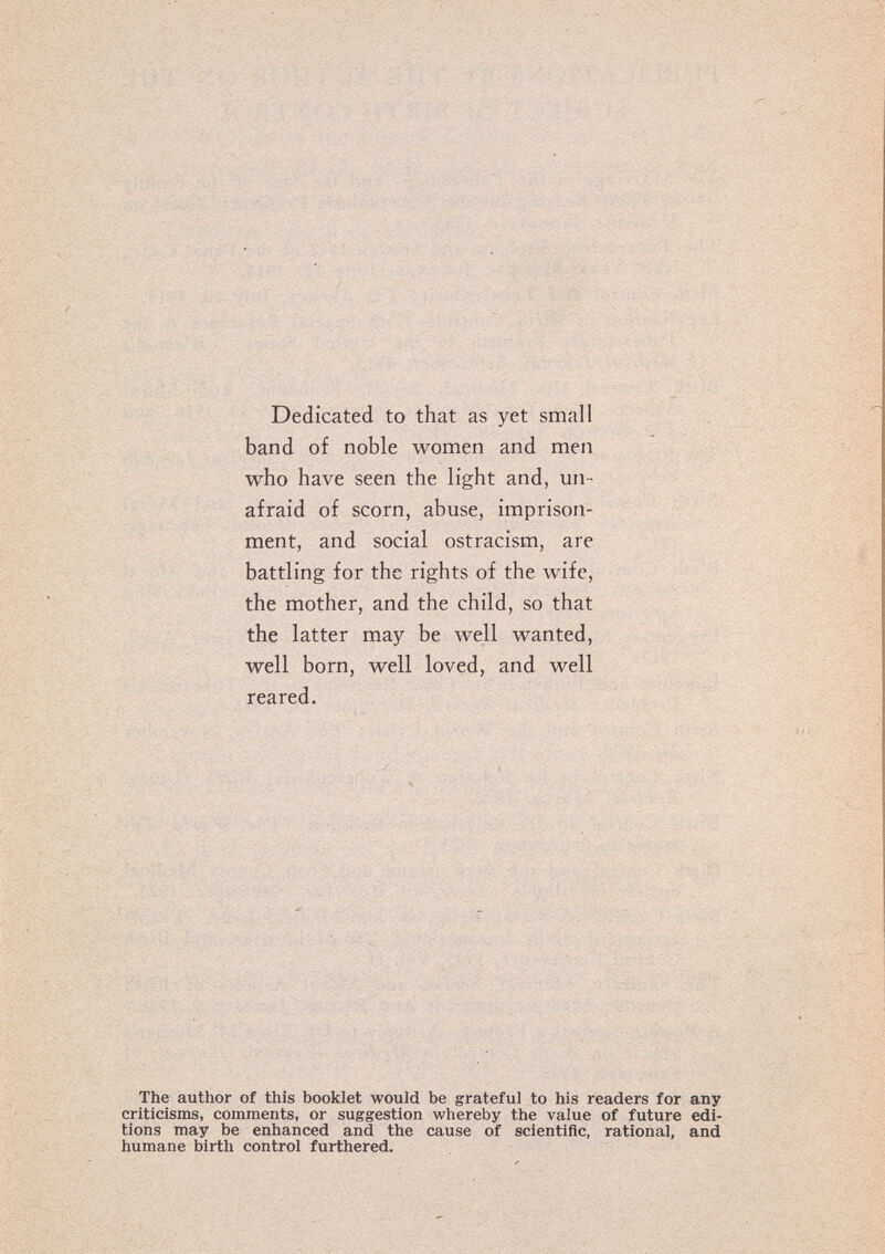 Dedicated to that as yet small band of noble women and men who have seen the light and, un ¬ afraid of scorn, abuse, imprison¬ ment, and social ostracism, are battling for the rights of the wife, the mother, and the child, so that the latter may be well wanted, well born, well loved, and well reared. The author of this booklet would be grateful to his readers for any criticisms, comments, or suggestion whereby the value of future edi¬ tions may be enhanced and the cause of scientific, rational, and humane birth control furthered.