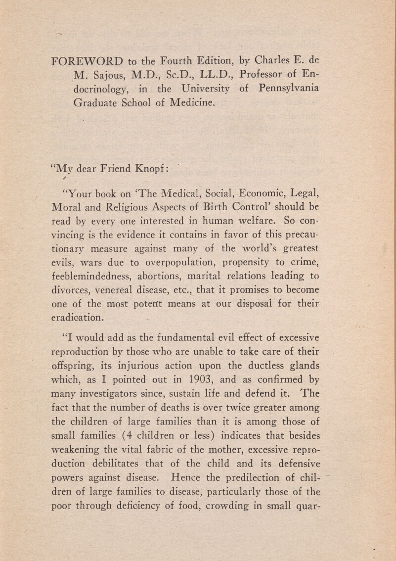 FOREWORD to the Fourth Edition, by Charles E. de M. Sajous, M.D., Sc.D., LL.D., Professor of En¬ docrinology, in the University of Pennsylvania Graduate School of Medicine. My dear Friend Knopf: / Your book on 'The Medical, Social, Economic, Legal, Moral and Religious Aspects of Birth Control' should be read by every one interested in human welfare. So con¬ vincing is the evidence it contains in favor of this precau¬ tionary measure against many of the world's greatest evils, wars due to overpopulation, propensity to crime, feeblemindedness, abortions, marital relations leading to divorces, venereal disease, etc., that it promises to become one of the most potent means at our disposal for their eradication. I would add as the fundamental evil effect of excessive reproduction by those who are unable to take care of their offspring, its injurious action upon the ductless glands which, as I pointed out in 1903, and as confirmed by many investigators since, sustain life and defend it. The fact that the number of deaths is over twice greater among the children of large families than it is among those of small families (4 children or less) indicates that besides weakening the vital fabric of the mother, excessive repro¬ duction debilitates that of the child and its defensive powers against disease. H^nce the predilection of chil¬ dren of large families to disease, particularly those of the poor through deficiency of food, crowding in small quar-