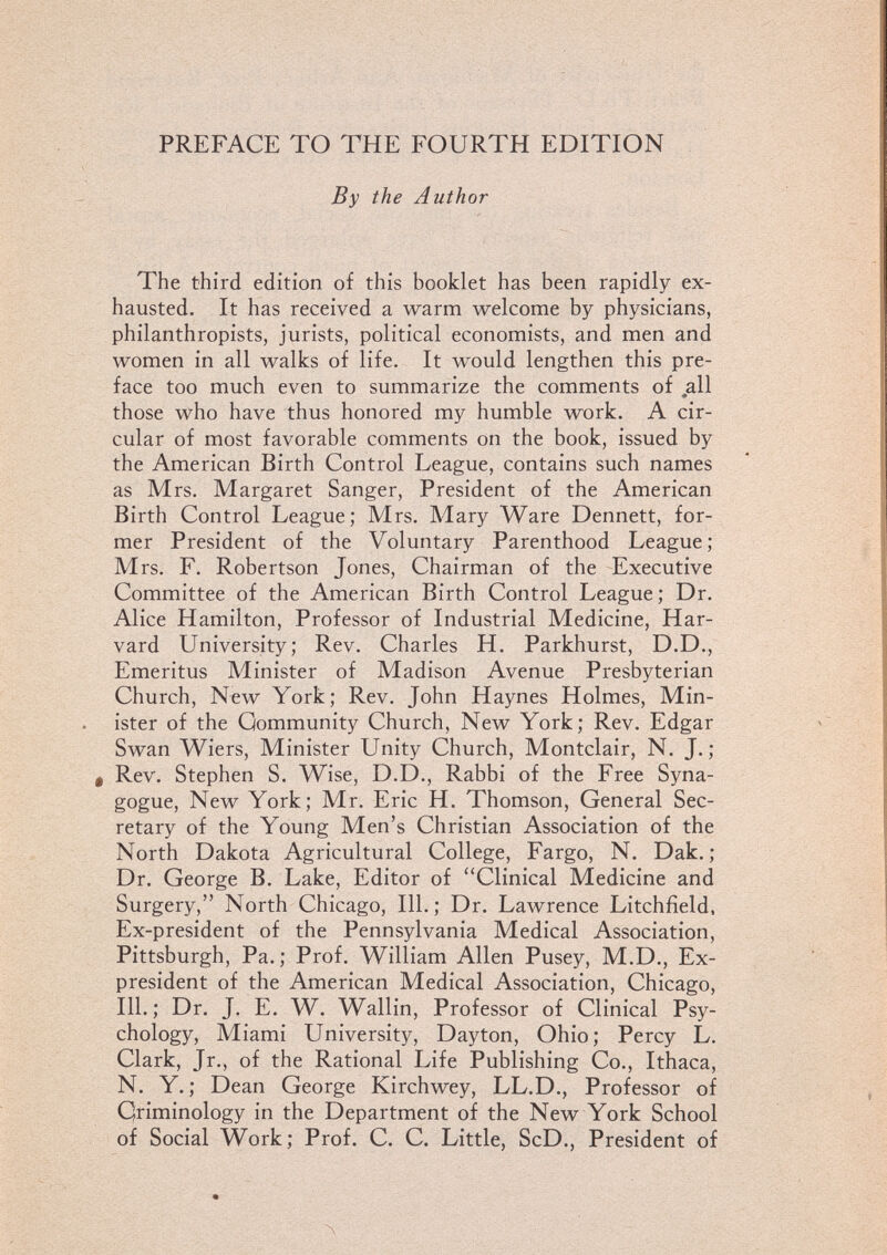 PREFACE TO THE FOURTH EDITION By the Author The third edition of this booklet has been rapidly ex¬ hausted, It has received a warm welcome by physicians, philanthropists, jurists, political economists, and men and women in all walks of life. It would lengthen this pre¬ face too much even to summarize the comments of all those who have thus honored my humble work. A cir¬ cular of most favorable comments on the book, issued by the American Birth Control League, contains such names as Mrs. Margaret Sanger, President of the American Birth Control League; Mrs. Mary Ware Dennett, for¬ mer President of the Voluntary Parenthood League; Mrs. F. Robertson Jones, Chairman of the Executive Committee of the American Birth Control League; Dr. Alice Hamilton, Professor of Industrial Medicine, Har¬ vard University; Rev. Charles H. Parkhurst, D.D., Emeritus Minister of Madison Avenue Presbyterian Church, New York; Rev. John Haynes Holmes, Min¬ ister of the Community Church, New York; Rev. Edgar Swan Wiers, Minister Unity Church, Montclair, N. J.; Ф Rev. Stephen S. Wise, D.D., Rabbi of the Free Syna¬ gogue, New York; Mr. Eric H. Thomson, General Sec¬ retary of the Young Men's Christian Association of the North Dakota Agricultural College, Fargo, N. Dak.; Dr. George B. Lake, Editor of Clinical Medicine and Surgery, North Chicago, 111.; Dr. Lawrence Litchfield. Ex-president of the Pennsylvania Medical Association, Pittsburgh, Pa.; Prof. William Allen Pusey, M.D., Ex- president of the American Medical Association, Chicago, 111.; Dr. J. E. W. Wallin, Professor of Clinical Psy¬ chology, Miami University, Dayton, Ohio; Percy L. Clark, Jr., of the Rational Life Publishing Co., Ithaca, N. Y. ; Dean George Kirchwey, LL.D., Professor of Qriminology in the Department of the New York School of Social Work; Prof. C. C. Little, ScD., President of Л