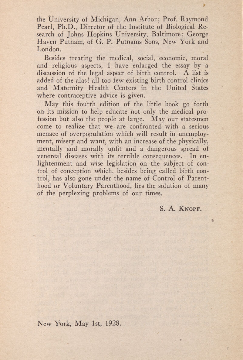 the University of Michigan, Ann Arbor; Prof. Raymond Pearl, Ph.D., Director of the Institute of Biological Re¬ search of Johns Hopkins University, Baltimore; George Haven Putnam, of G. P. Putnams Sons, New York and London. Besides treating the medical, social, economic, moral and religious aspects, I have enlarged the essay by a discussion of the legal aspect of birth control. A list is added of the alas ! all too few existing birth control clinics and Maternity Health Centers in the United States where contraceptive advice is given. May this fourth edition of the little book go forth or^ its mission to help educate not only the medical pro¬ fession but; also the people at large. May our statesmen come to realize that we. are confronted with a serious menace of overpopulation which will result in unemploy¬ ment, misery and want, with an increase of the physically, mentally and morally unfit and a dangerous spread of venereal diseases with its terrible consequences. In en¬ lightenment and wise legislation on the subject of con¬ trol of conception which, besides being called birth con¬ trol, has also gone under the name of Control of Parent¬ hood or Voluntary Parenthood, lies the solution of many of the perplexing problems of our times. S. A. Knopf. New York, May 1st, 1928.