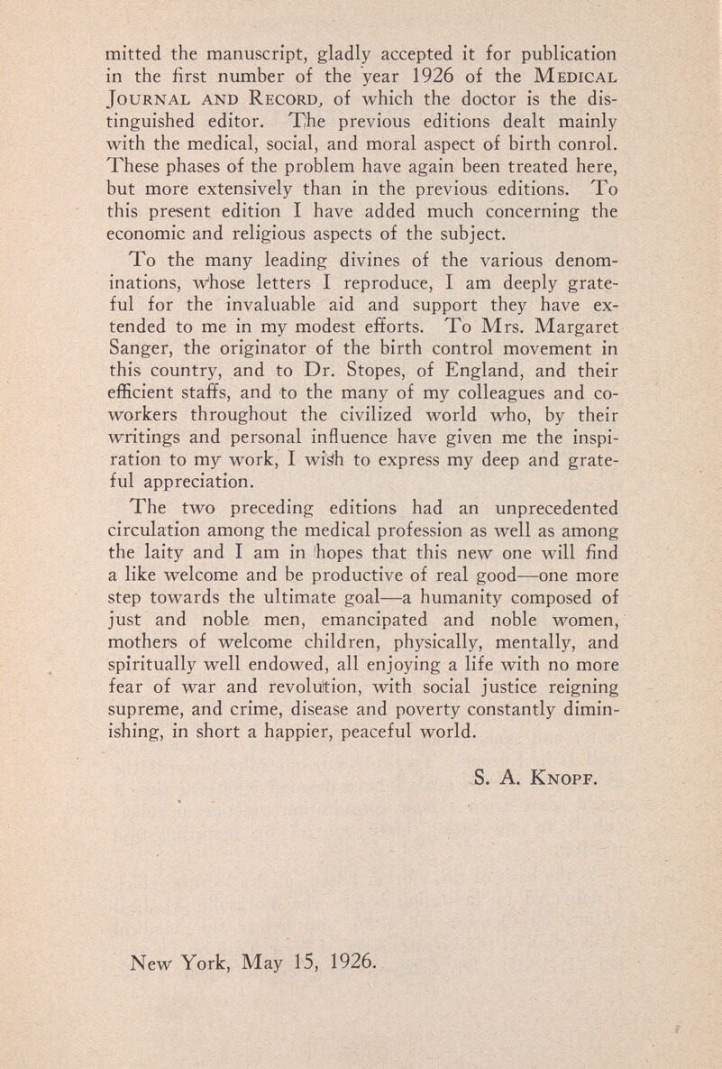 mitted the manuscript, gladly accepted it for publication in the first number of the year 1926 of the Medical Journal and Record^ of which the doctor is the dis¬ tinguished editor. The previous editions dealt mainly with the medical, social, and moral aspect of birth conrol. These phases of the problem have again been treated here, but more extensively than in the previous editions. To this present edition I have added much concerning the economic and religious aspects of the subject. To the many leading divines of the various denom¬ inations, w'hose letters I reproduce, I am deeply grate¬ ful for the invaluable aid and support they have ex¬ tended to me in my modest efforts. To Mrs. Margaret Sanger, the originator of the birth control movement in this country, and to Dr. Stopes, of England, and their efficient staffs, and to the many of my colleagues and co¬ workers throughout the civilized world who, by their writings and personal influence have given me the inspi¬ ration to my work, I wiáh to express my deep and grate¬ ful appreciation. The two preceding editions had an unprecedented circulation among the medical profession as well as among the laity and I am in 'hopes that this new one will find a like welcome and be productive of real good—one more step towards the ultimate goal—a humanity composed of just and noble men, emancipated and noble women, mothers of welcome children, physically, mentally, and spiritually well endowed, all enjoying a life with no more fear of war and revolultion, with social justice reigning supreme, and crime, disease and poverty constantly dimin¬ ishing, in short a happier, peaceful world. S. A. Knopf. New York, May 15, 1926.