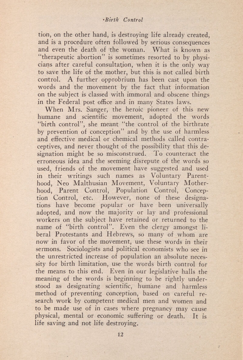 *Bîrth Control tion, on the other hand, is destroying life already created, and is a procedure often followed by serious consequences and even the death of 'the woman. What is known as therapeutic abortion is sometimes resorted to by physi¬ cians after careful consultation, when it is the only way to save the life of the mother, but this is not called birth control. A further opprobrium has been cast upon the words and the movement by the fact that information on the subject is classed with immoral and obscene things in the Federal post office and in many States laws. When Mrs. Sanger, the heroic pioneer of this new humane and scientific movement, adopted the words birth control, she meant the control of the birthrate by prevention of conception and by the use of harmless and effective medical or chemical methods called contra¬ ceptives, and never thought of the possibility that this de¬ signation might be so misconstrued. To counteract the erroneous idea and the seeming disrepute of the words so used, friends of the movement have suggested and used in their writings such names as Voluntary Parent¬ hood, Neo Malthusian Movement, Voluntary Mother¬ hood, Parent Control, Population Control, Concep¬ tion Control, etc. However, none of these designa¬ tions have become popular or have been universally adopted, and now the majority or lay and professional workers on the subject have retained or returned to the name of birth control. Even the clergy amongst li¬ beral Protestants and Hebrews, so many of whom are now in favor of the movement, use these words in their sermons. Sociologists and political economists who see in the unrestricted increase of population an absolute neces¬ sity for birth limitation, use the words birth control for the means to this end. Even in our legislative halls the meaning of the words is beginning to be rightly under¬ stood as designating scientific, humane and harmless method of preventing conception, based on careful re¬ search work by competent medical men and women and to be made use of in cases where pregnancy may cause physical, mental or economic suffering or death. It is life saving and not life destroying. 12