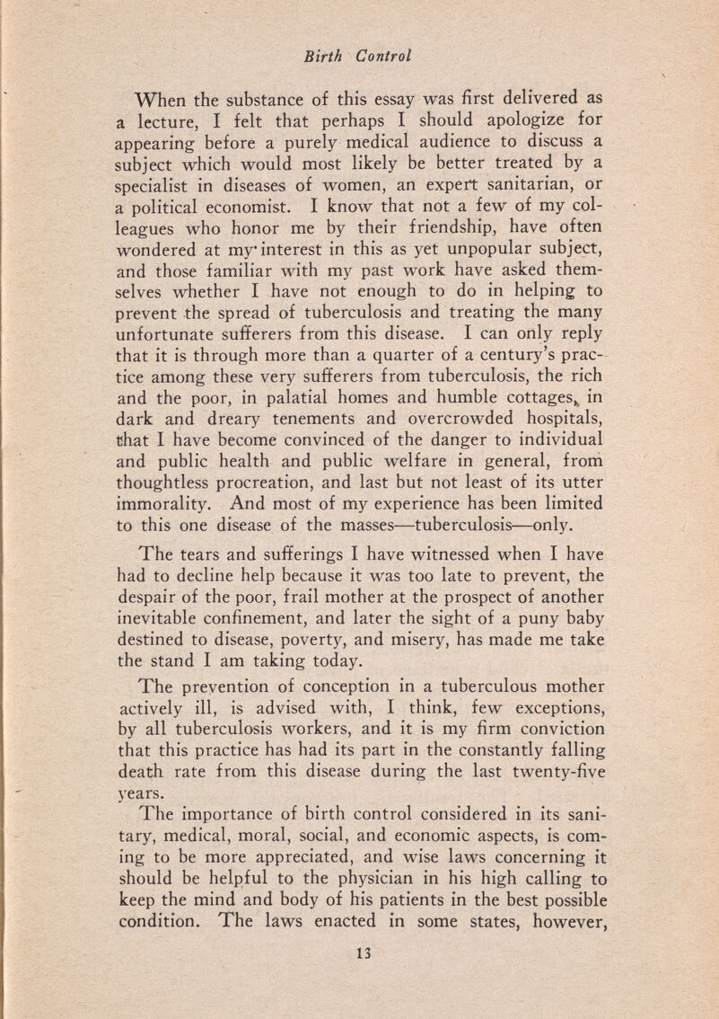 Birth Control When the substance of this essay was first delivered as a lecture, I felt that perhaps I should apologize for appearing before a purely medical audience to discuss a subject which would most likely be better treated by a specialist in diseases of women, an expert sanitarian, or a political economist. I know that not a few of my col¬ leagues who honor me by their friendship, have often wondered at my interest in this as yet unpopular subject, and those familiar with my past work have asked them¬ selves whether I have not enough to do in helping to prevent the spread of tuberculosis and treating the many unfortunate sufferers from this disease. I can only reply that it is through more than a quarter of a century's prac¬ tice among these very sufferers from tuberculosis, the rich and the poor, in palatial homes and humble cottages,^ in dark and dreary tenements and overcrowded hospitals, that I have become convinced of the danger to individual and public health and public welfare in general, from thoughtless procreation, and last but not least of its utter immorality. And most of my experience has been limited to this one disease of the masses—tuberculosis—only. The tears and sufferings I have witnessed when I have had to decline help because it was too late to prevent, the despair of the poor, frail mother at the prospect of another inevitable confinement, and later the sight of a puny baby destined to disease, poverty, and misery, has made me take the stand I am taking today. The prevention of conception in a tuberculous mother actively ill, is advised with, I think, few exceptions, by all tuberculosis лvorkers, and it is my firm conviction that this practice has had its part in the constantly falling death rate from this disease during the last twenty-five 5'ears. The importance of birth control considered in its sani¬ tary, medical, moral, social, and economic aspects, is com¬ ing to be more appreciated, and wise laws concerning it should be helpful to the physician in his high calling to keep the mind and body of his patients in the best possible condition. The laws enacted in some states, however, 13