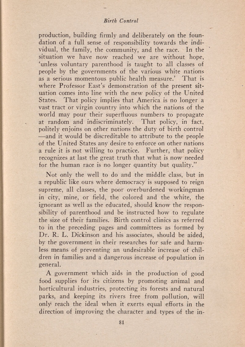Birth Control production, building firmly and deliberately on the foun¬ dation of a full sense of responsibility towards the indi¬ vidual, the family, the community, and the race. In the situation we have now reached we are without hope, 'unless voluntary parenthood is taught to all classes of people by the governments of the various white nations as a serious momentous public health measure.' That is where Professor East's demonstration of the present sit¬ uation comes into line with the new policy of the United States. That policy implies that America is no longer a vast tract or virgin country into which the nations of the world may pour their superfluous numbers to propagate at random and indiscriminately. That policy, in fact, politely enjoins on other nations the duty of birth control —and it would be discreditable to attribute to the people of the United States any desire to enforce on other nations a rule it is not willing to practice. Further, that policy recognizes at last the great truth that what is now needed for the human race is no longer quantity but quality. Not only the well to do and the middle class, but in a republic like ours where democracy is supposed to reign supreme, all classes, the poor overburdened workingman in city, mine, or field, the colored and the white, the ignorant as well as the educated, should know the respon¬ sibility of parenthood and be instructed how to regulate the size of their families. Birth control clinics as referred to in the preceding pages and committees as formed by Dr. R. L. Dickinson and his associates, should be aided, by the government in their researches for safe and harm¬ less means of preventing an undesirable increase of chil¬ dren in families and a dangerous increase of population in general. A government which aids in the production of good food supplies for its citizens by promoting animal and horticultural industries, protecting its forests and natural parks, and keeping its rivers free from pollution, will onlyi reach the ideal when it exerts equal efforts in the direction of improving the character and types of the in- 81