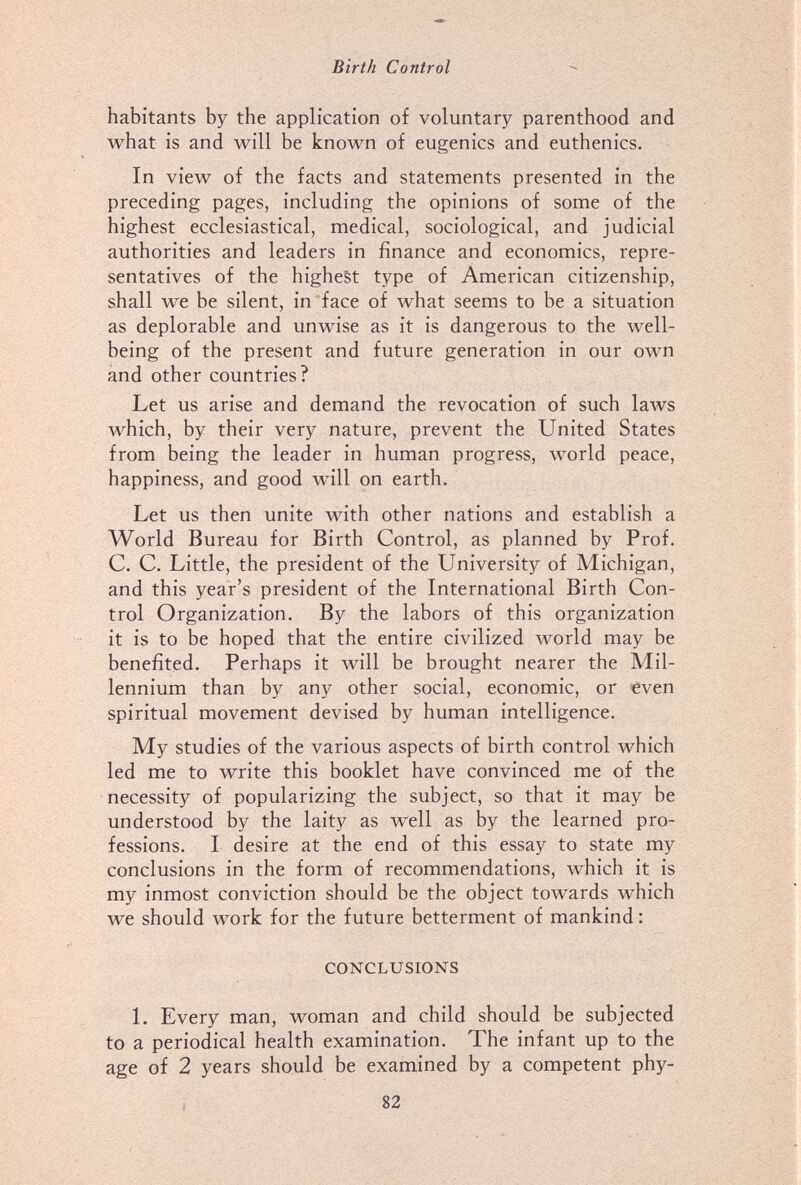 Birth Control habitants by the application of voluntary parenthood and what is and will be known of eugenics and euthenics. In view of the facts and statements presented in the preceding pages, including the opinions of some of the highest ecclesiastical, medical, sociological, and judicial authorities and leaders in finance and economics, repre¬ sentatives of the highest type of American citizenship, shall we be silent, in face of what seems to be a situation as deplorable and unwise as it is dangerous to the well- being of the present and future generation in our own and other countries? Let us arise and demand the revocation of such laws which, by their very nature, prevent the United States from being the leader in human progress, world peace, happiness, and good will on earth. Let us then unite with other nations and establish a World Bureau for Birth Control, as planned by Prof. C. C. Little, the president of the University of Michigan, and this year's president of the International Birth Con¬ trol Organization. By the labors of this organization it is to be hoped that the entire civilized world may be benefited. Perhaps it will be brought nearer the Mil¬ lennium than by any other social, economic, or even spiritual movement devised by human intelligence. My studies of the various aspects of birth control which led me to write this booklet have convinced me of the necessity of popularizing the subject, so that it may be understood by the laity as well as by the learned pro¬ fessions. I desire at the end of this essay to state my conclusions in the form of recommendations, which it is my inmost conviction should be the object towards which we should work for the future betterment of mankind : CONCLUSIONS L Every man, woman and child should be subjected to a periodical health examination. The infant up to the age of 2 years should be exarnined by a competent phy- 82
