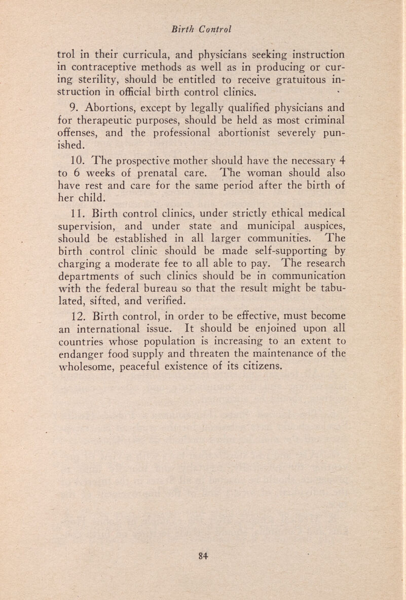 Birth Control trol in their curricula, and physicians seeking instruction in contraceptive methods as well as in producing or cur¬ ing sterility, should be entitled to receive gratuitous in¬ struction in official birth control clinics. 9. Abortions, except by legally qualified physicians and for therapeutic purposes, should be held as most criminal offenses, and the professional abortionist severely pun¬ ished. 10. The prospective mother should have the necessary 4 to 6 w^eeks of prenatal care. The woman should also have rest and care for the same period after the birth of her child. 11. Birth control clinics, under strictly ethical medical supervision, and under state and municipal auspices, should be established in all larger communities. The birth control clinic should be made self-supporting by charging a moderate fee to all able to pay. The research departments of such clinics should be in communication with the federal bureau so that the result might be tabu¬ lated, sifted, and verified. 12. Birth control, in order to be effective, must become an international issue. It should be enjoined upon all countries whose population is increasing to an extent to endanger food supply and threaten the maintenance of the wholesome, peaceful existence of its citizens. 'Ш 84-