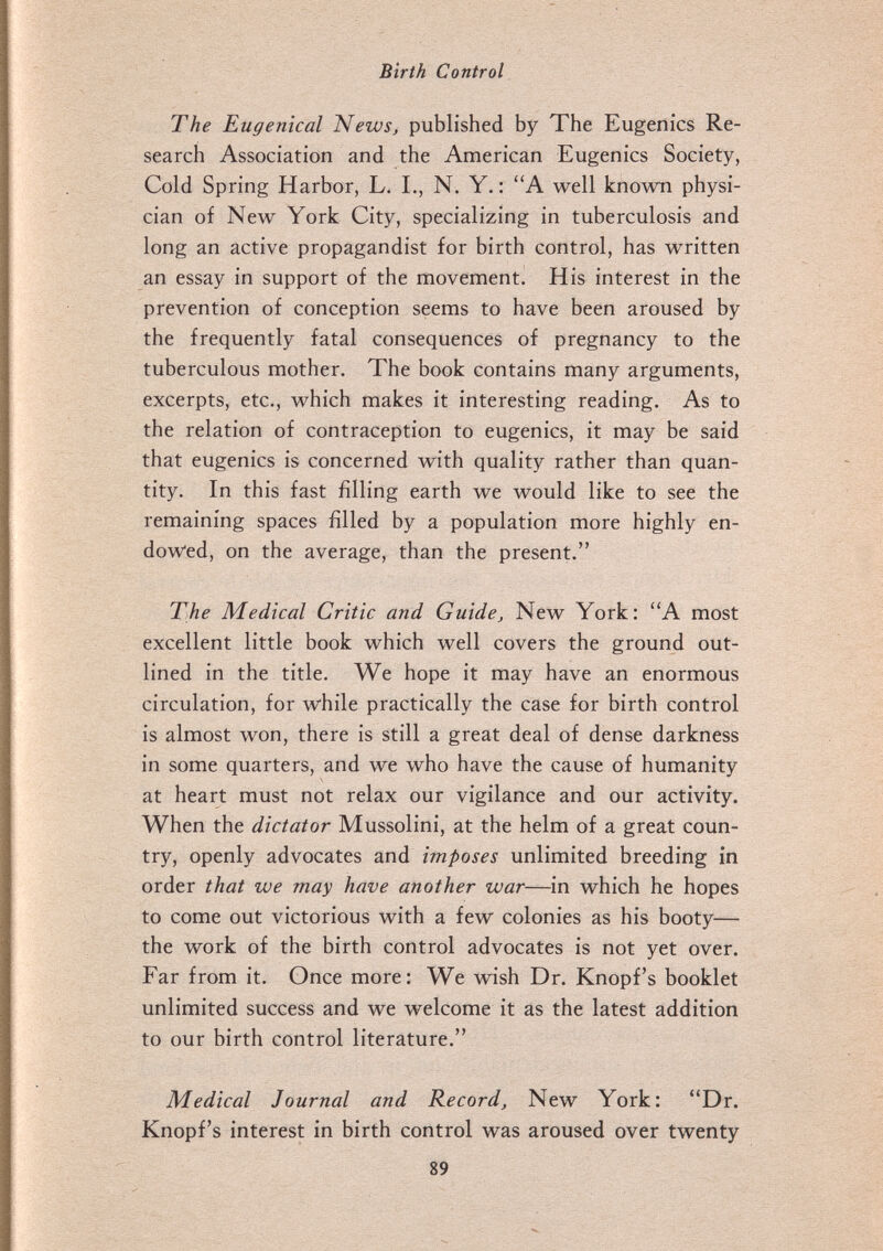 Birth Control The Eugentcal News, published by The Eugenics Re¬ search Association and the American Eugenics Society, Cold Spring Harbor, L. L, N. Y. : A well known physi¬ cian of New York City, specializing in tuberculosis and long an active propagandist for birth control, has written an essay in support of the movement. His interest in the prevention of conception seems to have been aroused by the frequently fatal consequences of pregnancy to the tuberculous mother. The book contains many arguments, excerpts, etc., which makes it interesting reading. As to the relation of contraception to eugenics, it may be said that eugenics is concerned with quality rather than quan¬ tity. In this fast filling earth we would like to see the remaining spaces filled by a population more highly en¬ dowed, on the average, than the present. The Medical Critic and Guide, New York: A most excellent little book which well covers the ground out¬ lined in the title. We hope it may have an enormous circulation, for while practically the case for birth control is almost won, there is still a great deal of dense darkness in some quarters, and we who have the cause of humanity at heart must not relax our vigilance and our activity. When the dictator Mussolini, at the helm of a great coun¬ try, openly advocates and imposes unlimited breeding in order that we may have another war—in which he hopes to come out victorious with a few colonies as his booty— the work of the birth control advocates is not yet over. Far from it. Once more; We wish Dr. Knopf's booklet unlimited success and we welcome it as the latest addition to our birth control literature. Medical Journal and Record, New York: Dr. Knopf's interest in birth control was aroused over twenty 89