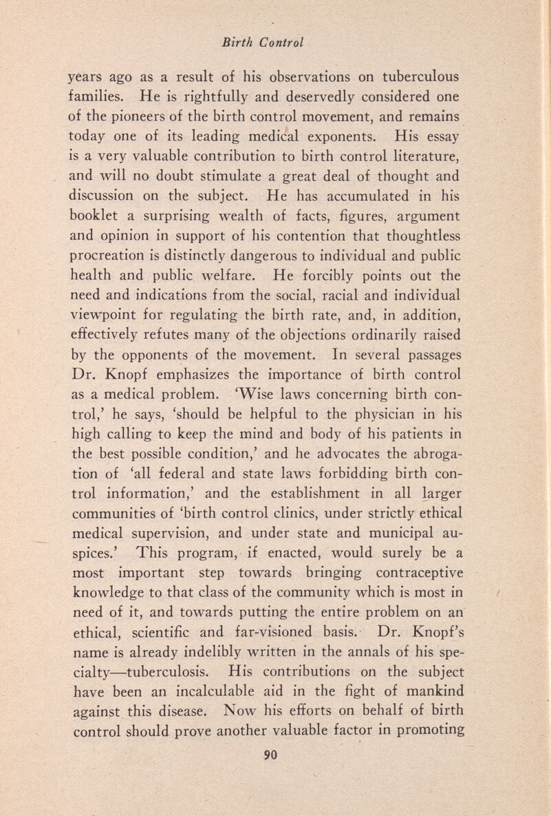 Birth Control years ago as a result of his observations on tuberculous families. He is rightfully and deservedly considered one of the pioneers of the birth control movement, and remains today one of its leading medical exponents. His essay is a very valuable contribution to birth control literature, and will no doubt stimulate a great deal of thought and discussion on the subject. He has accumulated in his booklet a surprising wealth of facts, figures, argument and opinion in support of his contention that thoughtless procreation is distinctly dangerous to individual and public health and public welfare. He forcibly points out the need and indications from the social, racial and individual viewpoint for regulating the birth rate, and, in addition, effectively refutes many of the objections ordinarily raised by the opponents of the movement. In several passages Dr. Knopf emphasizes the importance of birth control as a medical problem. 'Wise laws concerning birth con¬ trol,' he says, 'should be helpful to the physician in his high calling to keep the mind and body of his patients in the best possible condition,' and he advocates the abroga¬ tion of 'all federal and state laws forbidding birth con¬ trol information,' and the establishment in all larger communities of 'birth control clinics, under strictly ethical medical supervision, and under state and municipal au¬ spices.' This program, if enacted, would surely be a most important step towards bringing contraceptive knowledge to that class of the community which is most in need of it, and towards putting the entire problem on an ethical, scientific and far-visioned basis. Dr. Knopf's name is already indelibly written in the annals of his spe¬ cialty—tuberculosis. His contributions on the subject have been an incalculable aid in the fight of mankind against, this disease. Now his efforts on behalf of birth control should prove another valuable factor in promoting 90