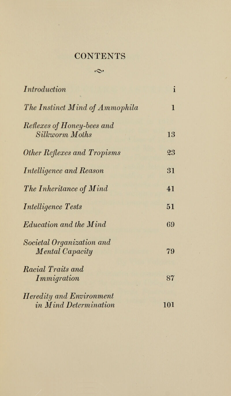 CONTENTS Introduction i The Instinct Mind of A mmophila 1 Reñexes of Honey-bees and Silkworm Moths 13 Other Reßexes and Tropisms 23 Intelligence and Reason 31 The Inheritance of Mind 41 Intelligence Tests 51 Education and the Mind G 9 Societal Organization and Mental Capacity 79 Racial Traits and Immigration 87 Heredity and Environment in Mind Determination 101