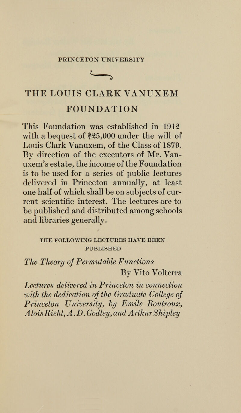 PRINCETON UNIVERSITY THE LOUIS CLARK VANUXEM FOUNDATION This Foundation was established in 1912 with a bequest of $25,000 under the will of Louis Clark Vanuxem, of the Class of 1879. By direction of the executors of Mr. Van- uxem's estate, the income of the Foundation is to be used for a series of public lectures delivered in Princeton annually, at least one half of which shall be on subjects of cur¬ rent scientific interest. The lectures are to be published and distributed among schools and libraries generally. THE FOLLOWING LECTURES HAVE BEEN PUBLISHED The Theory of Permutable Functions By Vito Volterra Lectures delivered in Princeton in connection with the dedication of the Graduate College of Princeton University, by Emile Boutroux, Alois Riehl, A.D. Godley, and Arthur Shipley