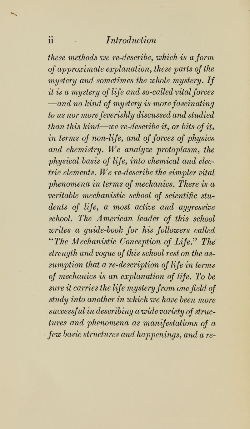 •-Ч ii - Introduction these methods we re-describe, which is a form of approximate explanation, these parts of the mystery and sometimes the whole mystery. If it is a mystery of life and so-called vital forces —and no kind of mystery is more fascinating to us nor more feverishly discussed and studied than this kind—we re-describe it, or bits of it, in terms of non-life, and of forces of physics and chemistry. We analyze protoplasm, the physical basis of life, into chemical and elec¬ tric elements. We re-describe the simpler vital phenomena in terms of mechanics. There is a veritable mechanistic school of scientific stu¬ dents of life, a most active and aggressive school. The American leader of this school writes a guide-book for his followers called ^^The Mechanistic Conception of Life. The strength and vogue of this school rest on the as¬ sumption that a re-description of life in terms of mechanics is an explanation of life. To be sure it carries the life mystery from one field of study into another in which we have been more successful in describing a wide variety of struc¬ tures and phenomena as manifestations of a few basic structures and happenings, and a re-