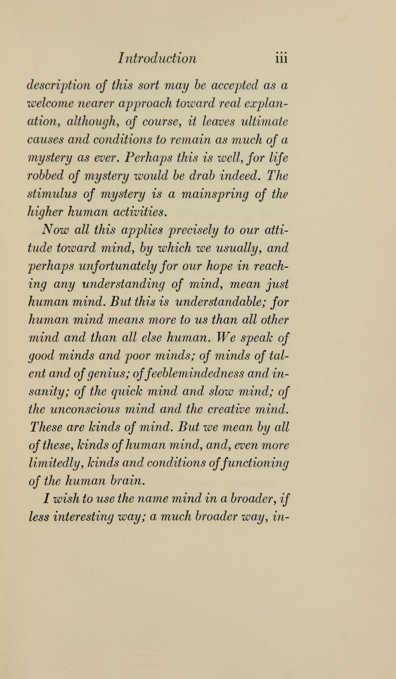 Introduction iii description of this sort may be accepted as a welcome nearer approach toward real explan¬ ation, although, of course, it leaves ultimate causes and conditions to remain as much of a mystery as ever. Perhaps this is well, for life robbed of mystery would be drab indeed. The stimulus of mystery is a mainspring of the higher human activities. Now all this applies precisely to our atti¬ tude toward mind, by which we usually, and perhaps unfortunately for our hope in reach¬ ing any understanding of mind, mean just human mind. But this is understandable; for human mind means more to us than all other mind and than all else human. We speak of good minds and poor minds; of minds of tal¬ ent and of genius; of feeblemindedness and in¬ sanity; of the quick mind and slow mind; of the unconscious mind and the creative mind. These are kinds of mind. But we mean by all of these, kinds of human mind, and, even more limitedly, kinds and conditions of functioning of the human brain. I wish to use the name mind in a broader, if less interesting way; a much broader way, in-
