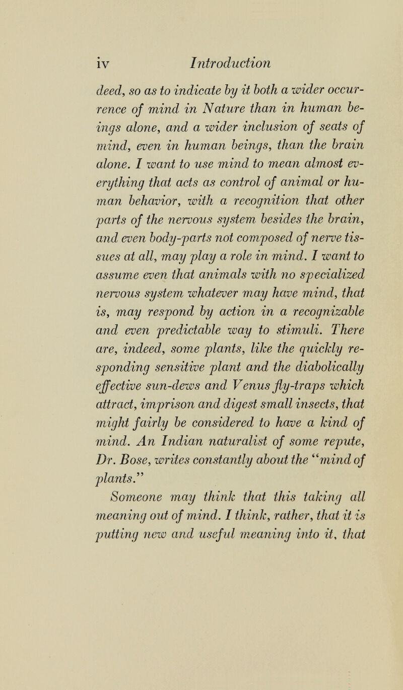 iv Introduction deed, so as to indicate by it both a wider occur¬ rence of mind in Nature than in human be¬ ings alone, and a wider inclusion of seats of mind, even in human beings, than the brain alone. I want to use mind to mean almost ev¬ erything that acts as control of animal or hu¬ man behavior, with a recognition that other farts of the nervous system besides the brain, and even body-parts not composed of nerve tis¬ sues at all, may play a role in mind. I want to assume even that animals with no specialized nervous system whatever may have mind, that is, may respond by action in a recognizable and even predictable way to stimidi. There are, indeed, some plants, like the quickly re¬ sponding sensitive plant and the diabolically effective sun-dews and Venus fly-traps which attract, imprison and digest small insects, that might fairly be considered to have a kind of mind. An Indian naturalist of some repute, Dr. Bose, writes constantly about the ''mind of plants.'' Someone may think that this taking all meaning out of mind. I think, rather, that it is putting new and useful meaning into it, that