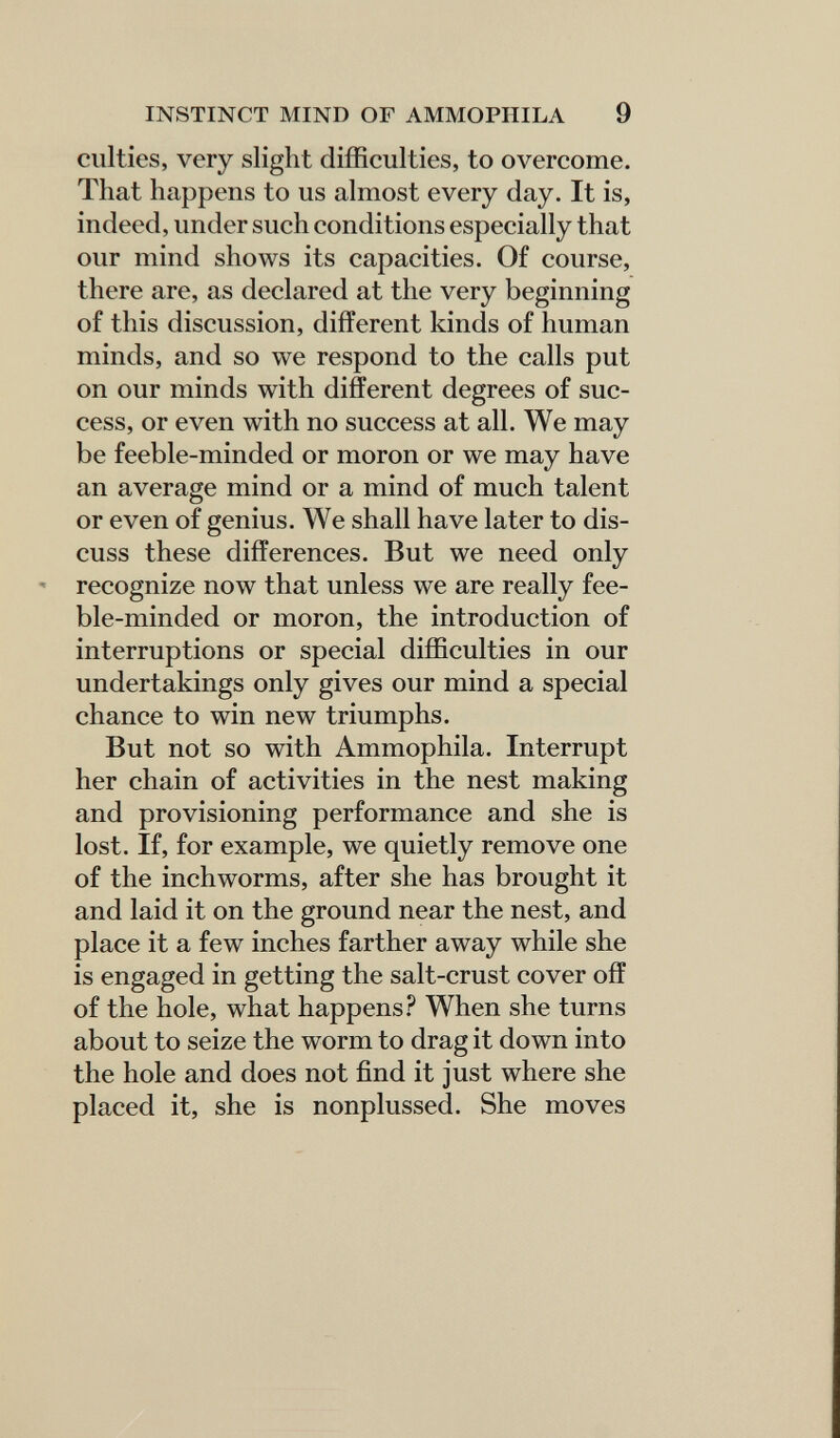 INSTINCT MIND OF AMMOPHILA 9 culties, very slight difficulties, to overcome. That happens to us almost every day. It is, indeed, under such conditions especially that our mind shows its capacities. Of course, there are, as declared at the very beginning of this discussion, different kinds of human minds, and so we respond to the calls put on our minds with different degrees of suc¬ cess, or even with no success at all. We may be feeble-minded or moron or we may have an average mind or a mind of much talent or even of genius. We shall have later to dis¬ cuss these differences. But we need only recognize now that unless we are really fee¬ ble-minded or moron, the introduction of interruptions or special difficulties in our undertakings only gives our mind a special chance to win new triumphs. But not so with Ammophila. Interrupt her chain of activities in the nest making and provisioning performance and she is lost. If, for example, we quietly remove one of the inchworms, after she has brought it and laid it on the ground near the nest, and place it a few inches farther away while she is engaged in getting the salt-crust cover off of the hole, what happens When she turns about to seize the worm to drag it down into the hole and does not find it just where she placed it, she is nonplussed. She moves