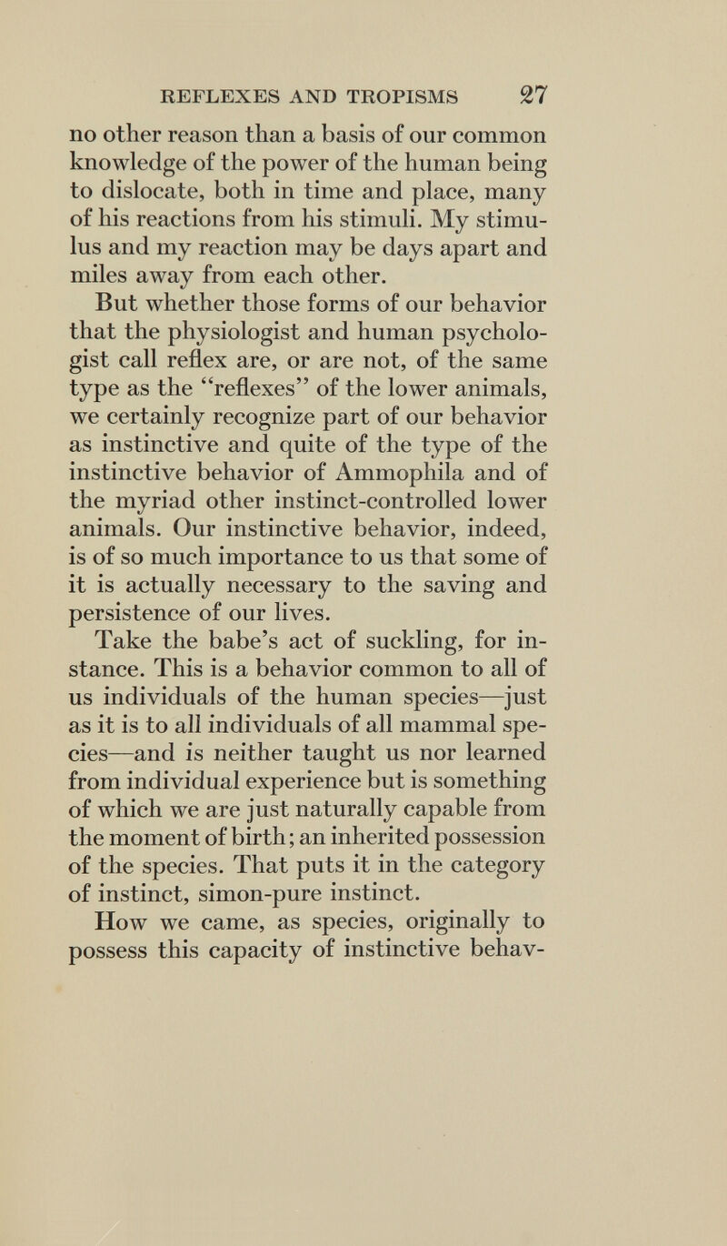 REFLEXES AND TROPISMS 27 no other reason than a basis of our common knowledge of the power of the human being to dislocate, both in time and place, many of his reactions from his stimuli. My stimu¬ lus and my reaction may be days apart and miles away from each other. But whether those forms of our behavior that the physiologist and human psycholo¬ gist call reflex are, or are not, of the same type as the reflexes of the lower animals, we certainly recognize part of our behavior as instinctive and quite of the type of the instinctive behavior of Ammophila and of the myriad other instinct-controlled lower animals. Our instinctive behavior, indeed, is of so much importance to us that some of it is actually necessary to the saving and persistence of our lives. Take the babe's act of suckling, for in¬ stance. This is a behavior common to all of us individuals of the human species—just as it is to all individuals of all mammal spe¬ cies—and is neither taught us nor learned from individual experience but is something of which we are just naturally capable from the moment of birth ; an inherited possession of the species. That puts it in the category of instinct, simon-pure instinct. How we came, as species, originally to possess this capacity of instinctive behav-