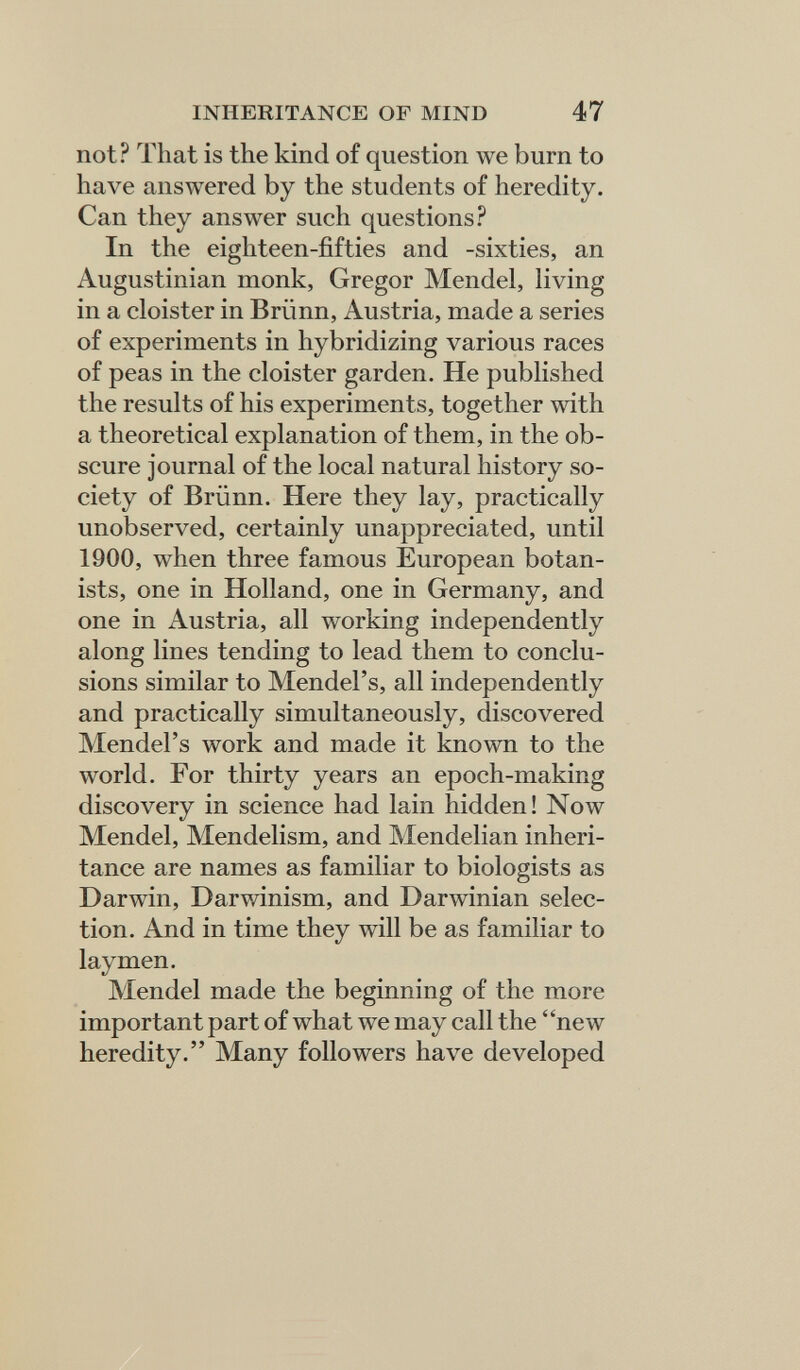 INHERITANCE OF MIND 47 not? That is the kind of question we burn to have answered by the students of heredity. Can they answer such questions? In the eighteen-fifties and -sixties, an Augustinian monk, Gregor Mendel, living in a cloister in Brünn, Austria, made a series of experiments in hybridizing various races of peas in the cloister garden. He published the results of his experiments, together with a theoretical explanation of them, in the ob¬ scure journal of the local natural history so¬ ciety of Brünn. Here they lay, practically unobserved, certainly unappreciated, until 1900, when three famous European botan¬ ists, one in Holland, one in Germany, and one in Austria, all working independently along lines tending to lead them to conclu¬ sions similar to Mendel's, all independently and practically simultaneously, discovered Mendel's work and made it known to the world. For thirty years an epoch-making discovery in science had lain hidden! Now Mendel, Mendelism, and Mendelian inheri¬ tance are names as familiar to biologists as Darwin, Darwinism, and Darwinian selec¬ tion. And in time they will be as familiar to laymen. Mendel made the beginning of the more important part of what we may call the new heredity. Many followers have developed