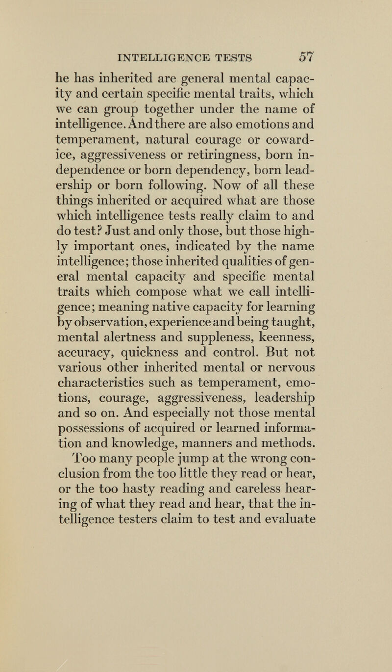 INTELLIGENCE TESTS 57 he has inherited are general mental capac¬ ity and certain specific mental traits, which we can group together under the name of intelligence. And there are also emotions and temperament, natural courage or coward¬ ice, aggressiveness or retiringness, born in¬ dependence or born dependency, born lead¬ ership or born following. Now of all these things inherited or acquired what are those which intelligence tests really claim to and do test? Just and only those, but those high¬ ly important ones, indicated by the name intelligence; those inherited qualities of gen¬ eral mental capacity and specific mental traits which compose what we call intelli¬ gence; meaning native capacity for learning by observation, experience and being taught, mental alertness and suppleness, keenness, accuracy, quickness and control. But not various other inherited mental or nervous characteristics such as temperament, emo¬ tions, courage, aggressiveness, leadership and so on. And especially not those mental possessions of acquired or learned informa¬ tion and knowledge, manners and methods. Too many people jump at the wrong con¬ clusion from the too little they read or hear, or the too hasty reading and careless hear¬ ing of what they read and hear, that the in¬ telligence testers claim to test and evaluate