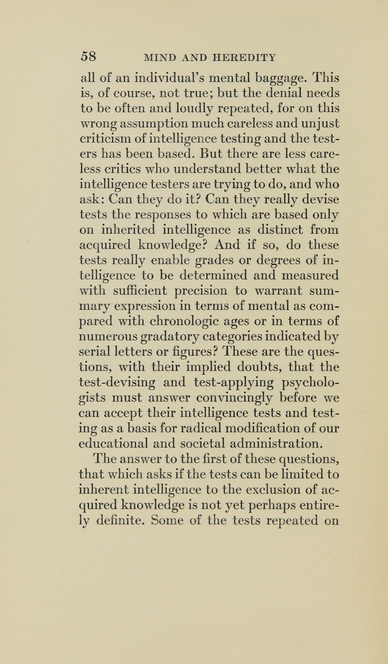 58 MIND AND HEREDITY all of an individual's mental baggage. This is, of course, not true; but the denial needs to be often and loudly repeated, for on this wrong assumption much careless and unjust criticism of intelligence testing and the test¬ ers has been based. But there are less care¬ less critics who understand better what the intelligence testers are trying to do, and who ask: Can they do it.^^ Can they really devise tests the responses to which are based only on inherited intelligence as distinct from acquired knowledge? And if so, do these tests really enable grades or degrees of in¬ telligence to be determined and measured with sufficient precision to warrant sum¬ mary expression in terms of mental as com¬ pared with chronologic ages or in terms of numerous gradatory categories indicated by serial letters or figures? These are the ques¬ tions, with their implied doubts, that the test-devising and test-applying psycholo¬ gists must answer convincingly before we can accept their intelligence tests and test¬ ing as a basis for radical modification of our educational and societal administration. The answer to the first of these questions, that which asks if the tests can be limited to inherent intelligence to the exclusion of ac¬ quired knowledge is not yet perhaps entire¬ ly definite. Some of the tests repeated on