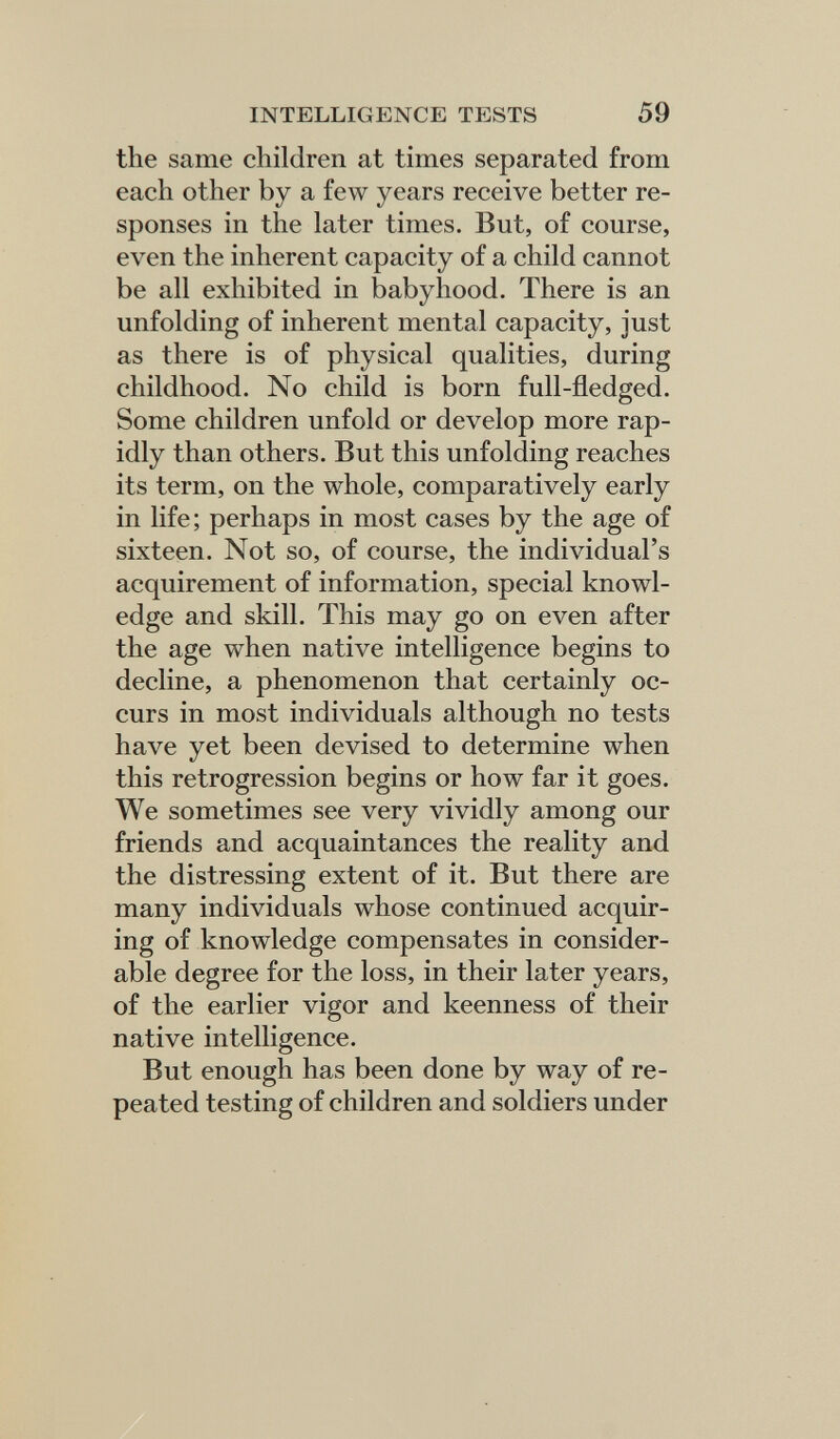 INTELLIGENCE TESTS 59 the same children at times separated from each other by a few years receive better re¬ sponses in the later times. But, of course, even the inherent capacity of a child cannot be all exhibited in babyhood. There is an unfolding of inherent mental capacity, just as there is of physical qualities, during childhood. No child is born full-fledged. Some children unfold or develop more rap¬ idly than others. But this unfolding reaches its term, on the whole, comparatively early in life; perhaps in most cases by the age of sixteen. Not so, of course, the individual's acquirement of information, special knowl¬ edge and skill. This may go on even after the age when native intelligence begins to decline, a phenomenon that certainly oc¬ curs in most individuals although no tests have yet been devised to determine when this retrogression begins or how far it goes. We sometimes see very vividly among our friends and acquaintances the reality and the distressing extent of it. But there are many individuals whose continued acquir¬ ing of knowledge compensates in consider¬ able degree for the loss, in their later years, of the earlier vigor and keenness of their native intelligence. But enough has been done by way of re¬ peated testing of children and soldiers under