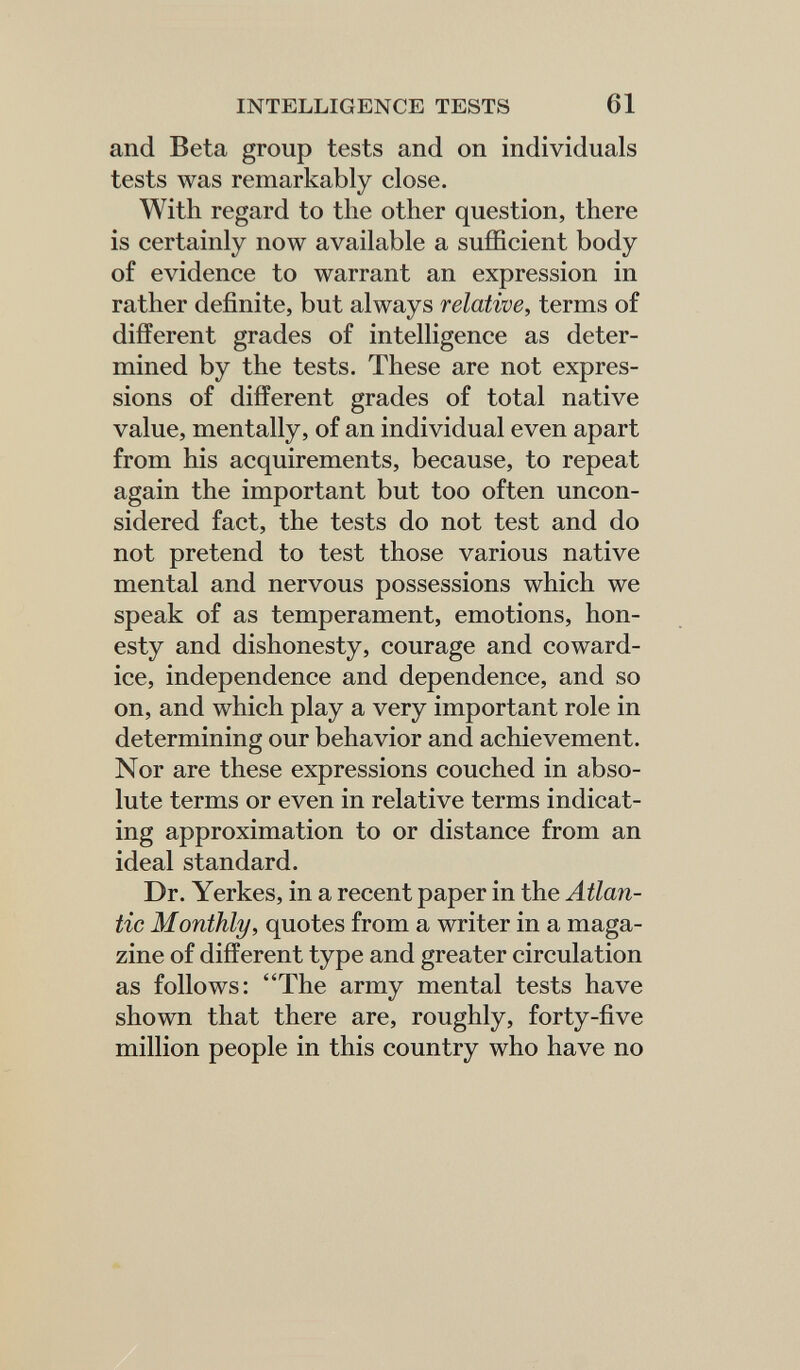 INTELLIGENCE TESTS 61 and Beta group tests and on individuals tests was remarkably close. With regard to the other question, there is certainly now available a sufficient body of evidence to warrant an expression in rather definite, but always relative, terms of different grades of intelligence as deter¬ mined by the tests. These are not expres¬ sions of different grades of total native value, mentally, of an individual even apart from his acquirements, because, to repeat again the important but too often uncon¬ sidered fact, the tests do not test and do not pretend to test those various native mental and nervous possessions which we speak of as temperament, emotions, hon¬ esty and dishonesty, courage and coward¬ ice, independence and dependence, and so on, and which play a very important role in determining our behavior and achievement. Nor are these expressions couched in abso¬ lute terms or even in relative terms indicat¬ ing approximation to or distance from an ideal standard. Dr. Yerkes, in a recent paper in the Atlan¬ tic Monthly, quotes from a writer in a maga¬ zine of different type and greater circulation as follows: The army mental tests have shown that there are, roughly, forty-five million people in this country who have no