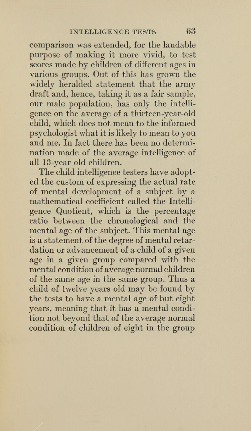 INTELLIGENCE TESTS 63 comparison was extended, for the laudable purpose of making it more vivid, to test scores made by children of different ages in various groups. Out of this has grown the widely heralded statement that the army draft and, hence, taking it as a fair sample, our male population, has only the intelli¬ gence on the average of a thirteen-year-old child, which does not mean to the informed psychologist what it is likely to mean to you and me. In fact there has been no determi¬ nation made of the average intelligence of all 13-year old children. The child intelligence testers have adopt¬ ed the custom of expressing the actual rate of mental development of a subject by a mathematical coefficient called the Intelli¬ gence Quotient, which is the percentage ratio between the chronological and the mental age of the subject. This mental age is a statement of the degree of mental retar¬ dation or advancement of a child of a given age in a given group compared with the mental condition of average normal children of the same age in the same group. Thus a child of twelve years old may be found by the tests to have a mental age of but eight years, meaning that it has a mental condi¬ tion not beyond that of the average normal condition of children of eight in the group