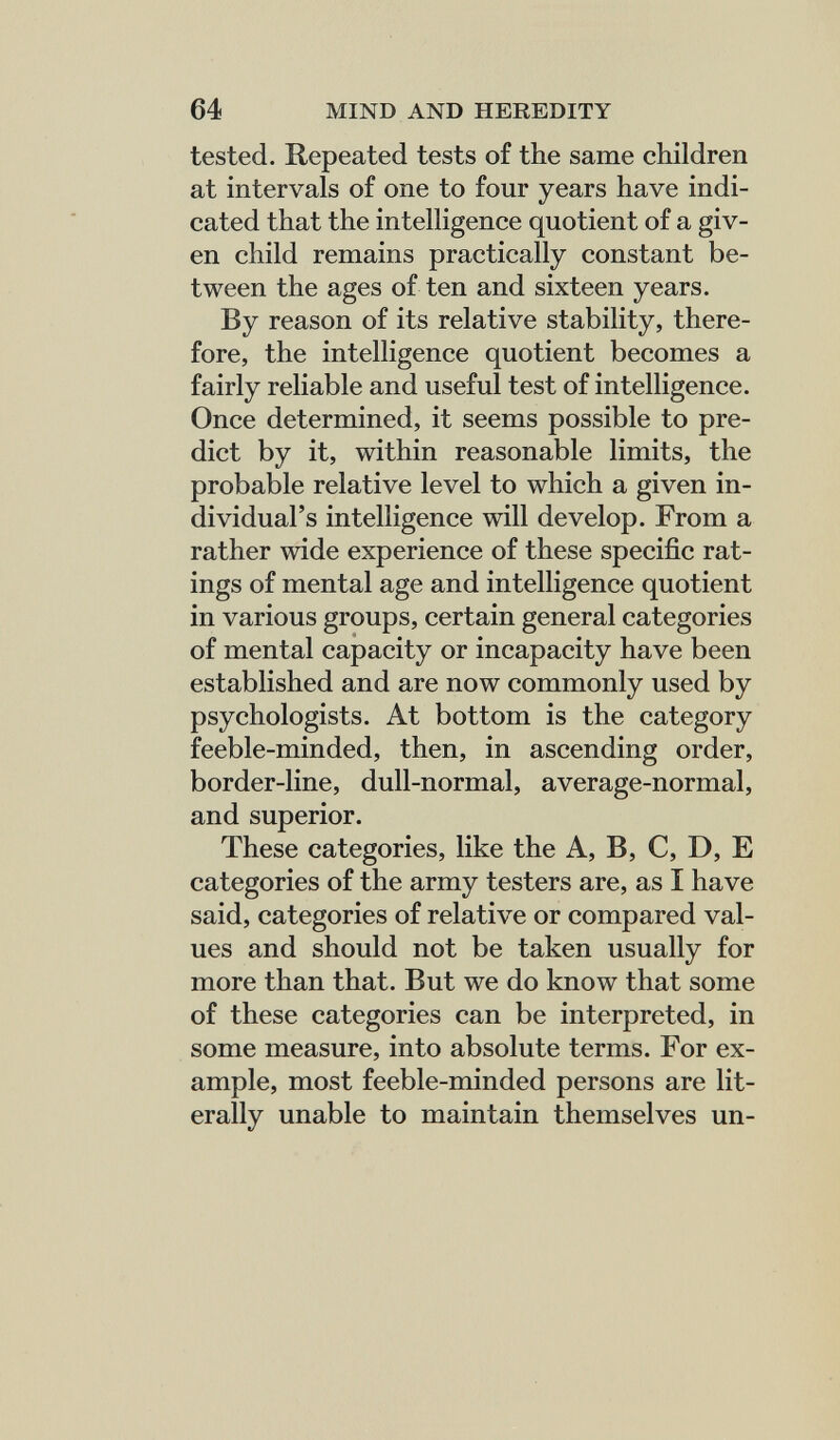 64 MIND AND HEREDITY tested. Repeated tests of the same children at intervals of one to four years have indi¬ cated that the intelligence quotient of a giv¬ en child remains practically constant be¬ tween the ages of ten and sixteen years. By reason of its relative stability, there¬ fore, the intelligence quotient becomes a fairly reliable and useful test of intelligence. Once determined, it seems possible to pre¬ dict by it, within reasonable limits, the probable relative level to which a given in¬ dividual's intelligence will develop. From a rather wide experience of these specific rat¬ ings of mental age and intelligence quotient in various groups, certain general categories of mental capacity or incapacity have been established and are now commonly used by psychologists. At bottom is the category feeble-minded, then, in ascending order, border-line, dull-normal, average-normal, and superior. These categories, like the A, B, C, D, E categories of the army testers are, as I have said, categories of relative or compared val¬ ues and should not be taken usually for more than that. But we do know that some of these categories can be interpreted, in some measure, into absolute terms. For ex¬ ample, most feeble-minded persons are lit¬ erally unable to maintain themselves un-