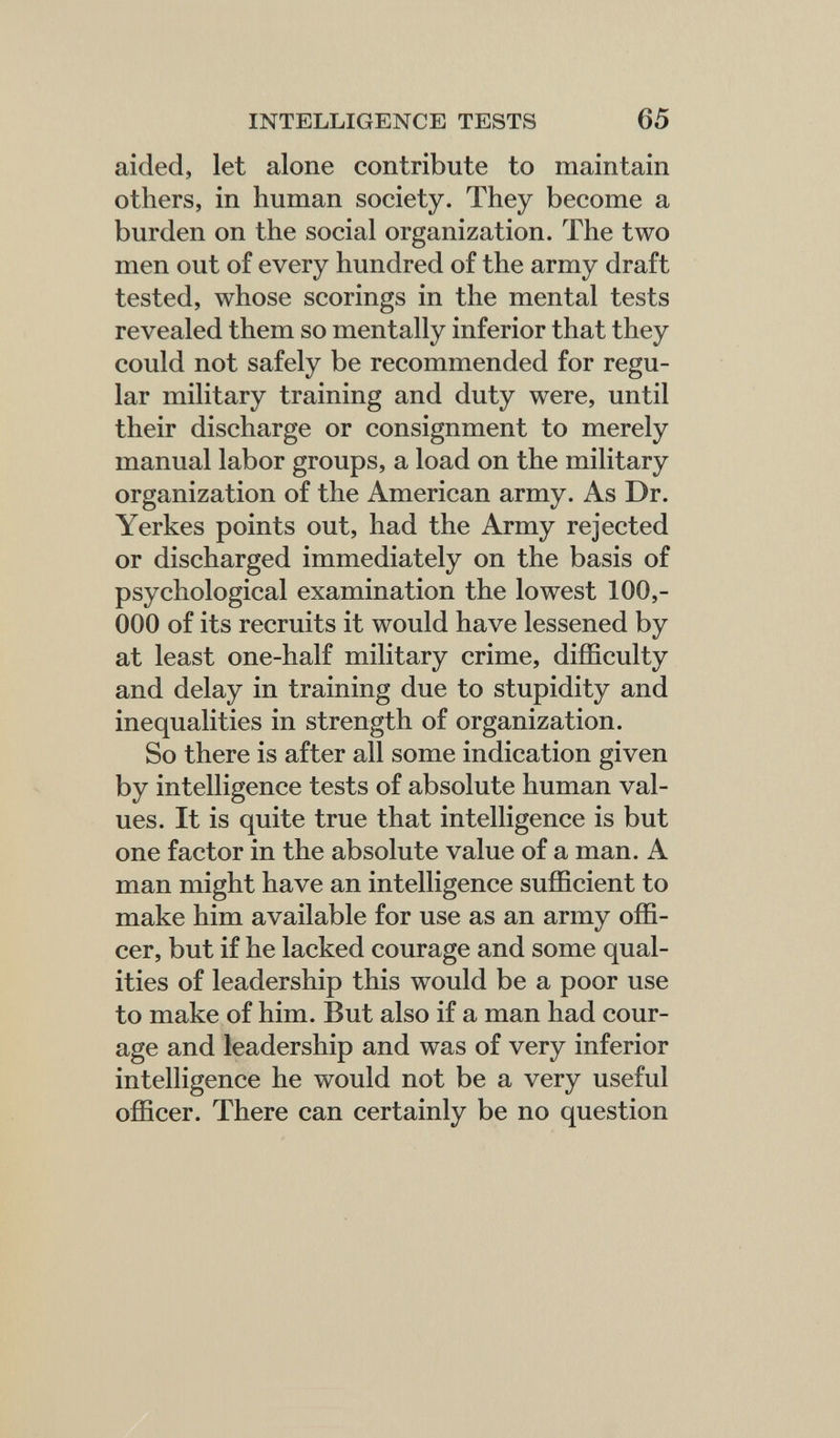 INTELLIGENCE TESTS 65 aided, let alone contribute to maintain others, in human society. They become a burden on the social organization. The two men out of every hundred of the army draft tested, whose scorings in the mental tests revealed them so mentally inferior that they could not safely be recommended for regu¬ lar military training and duty were, until their discharge or consignment to merely manual labor groups, a load on the military organization of the American army. As Dr. Yerkes points out, had the Army rejected or discharged immediately on the basis of psychological examination the lowest 100,- 000 of its recruits it would have lessened by at least one-half military crime, difficulty and delay in training due to stupidity and inequalities in strength of organization. So there is after all some indication given by intelligence tests of absolute human val¬ ues. It is quite true that intelligence is but one factor in the absolute value of a man. A man might have an intelligence sufficient to make him available for use as an army offi¬ cer, but if he lacked courage and some qual¬ ities of leadership this would be a poor use to make of him. But also if a man had cour¬ age and leadership and was of very inferior intelligence he would not be a very useful officer. There can certainly be no question