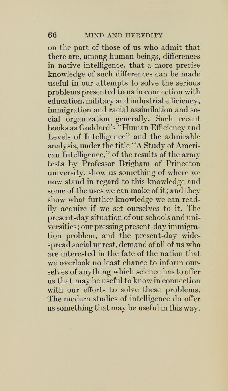 66 MIND AND HEREDITY on the part of those of us who admit that there are, among human beings, differences in native intelligence, that a more precise knowledge of such differences can be made useful in our attempts to solve the serious problems presented to us in connection with education, military and industrial efficiency, immigration and racial assimilation and so¬ cial organization generally. Such recent books as Goddard's Human Efficiency and Levels of Intelligence and the admirable analysis, under the title A Study of Ameri¬ can Intelligence, of the results of the army tests by Professor Brigham of Princeton university, show us something of where we now stand in regard to this knowledge and some of the uses we can make of it; and they show what further knowledge we can read¬ ily acquire if we set ourselves to it. The present-day situation of our schools and uni¬ versities ; our pressing present-day immigra¬ tion problem, and the present-day wide¬ spread social unrest, demand of all of us who are interested in the fate of the nation that we overlook no least chance to inform our¬ selves of anything which science has to offer us that may be useful to know in connection with our efforts to solve these problems. The modern studies of intelligence do offer us something that may be useful in this way.
