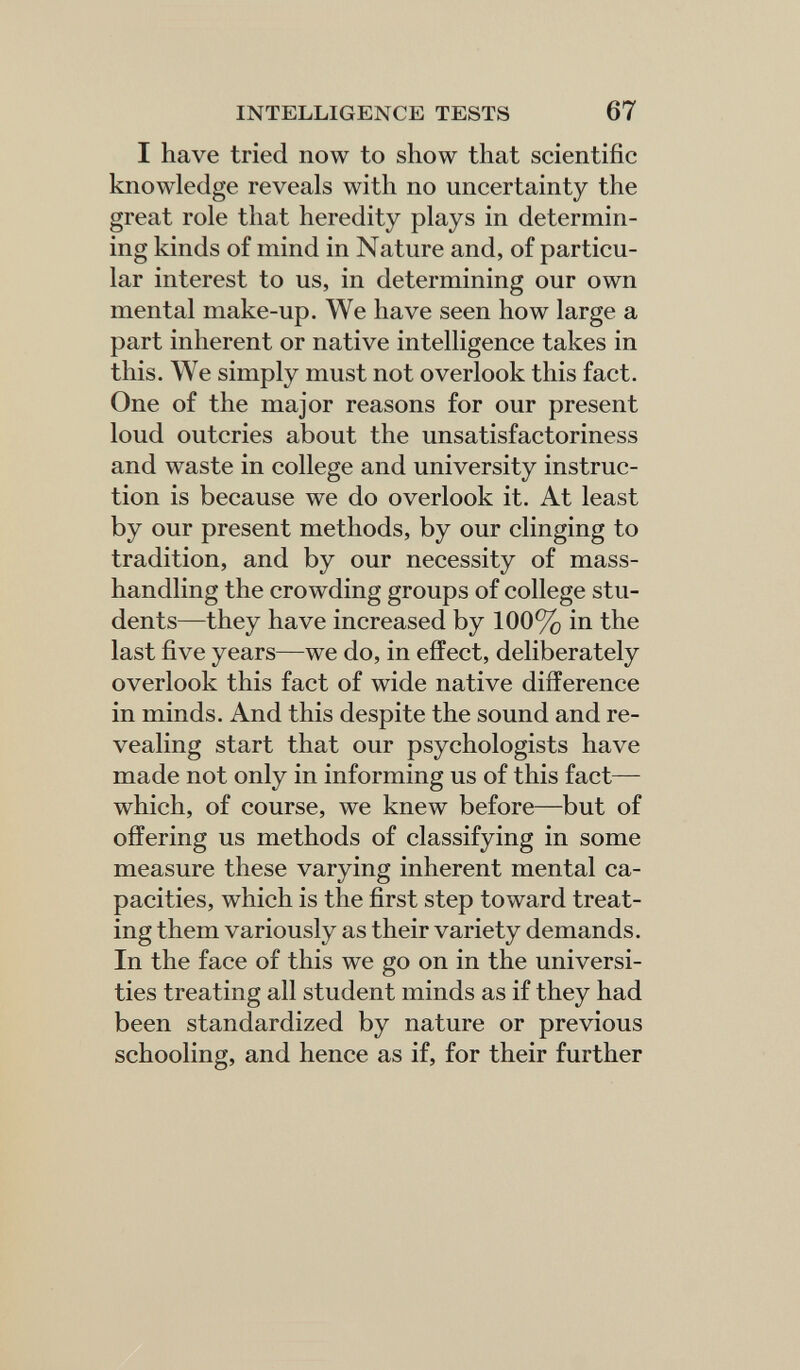INTELLIGENCE TESTS 67 I have tried now to show that scientific knowledge reveals with no uncertainty the great role that heredity plays in determin¬ ing kinds of mind in Nature and, of particu¬ lar interest to us, in determining our own mental make-up. We have seen how large a part inherent or native intelligence takes in this. We simply must not overlook this fact. One of the major reasons for our present loud outcries about the unsatisfactoriness and waste in college and university instruc¬ tion is because we do overlook it. At least by our present methods, by our clinging to tradition, and by our necessity of mass- handling the crowding groups of college stu¬ dents—they have increased by 100% in the last five years—we do, in effect, deliberately overlook this fact of wide native difference in minds. And this despite the sound and re¬ vealing start that our psychologists have made not only in informing us of this fact— which, of course, we knew before—but of offering us methods of classifying in some measure these varying inherent mental ca¬ pacities, which is the first step toward treat¬ ing them variously as their variety demands. In the face of this we go on in the universi¬ ties treating all student minds as if they had been standardized by nature or previous schooling, and hence as if, for their further
