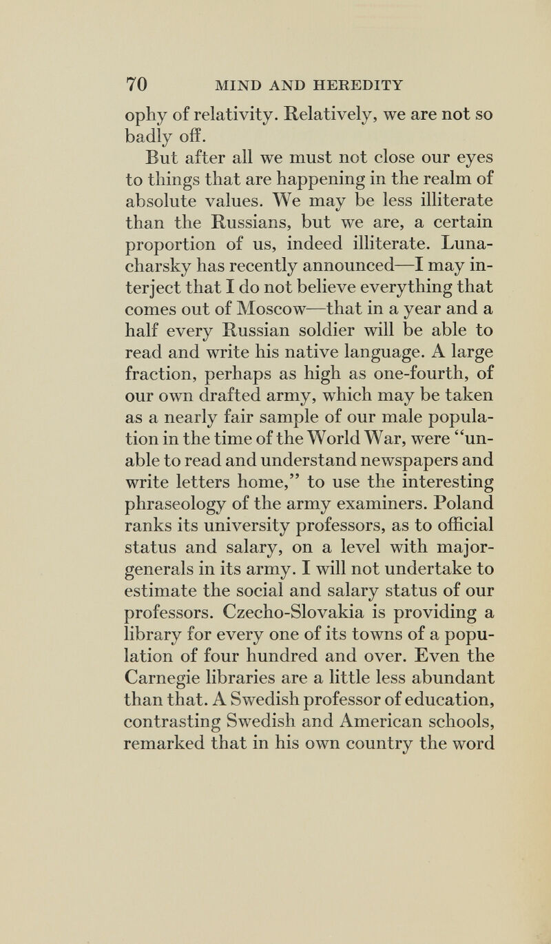 70 MIND AND HEREDITY ophy of relativity. Relatively, we are not so badly off. But after all we must not close our eyes to things that are happening in the realm of absolute values. We may be less illiterate than the Russians, but we are, a certain proportion of us, indeed illiterate. Luna- charsky has recently announced—I may in¬ terject that I do not believe everything that comes out of Moscow—that in a year and a half every Russian soldier will be able to read and write his native language. A large fraction, perhaps as high as one-fourth, of our own drafted army, which may be taken as a nearly fair sample of our male popula¬ tion in the time of the World War, were un¬ able to read and understand newspapers and write letters home, to use the interesting phraseology of the army examiners. Poland ranks its university professors, as to official status and salary, on a level with major- generals in its army. I will not undertake to estimate the social and salary status of our professors. Czecho-Slovakia is providing a library for every one of its towns of a popu¬ lation of four hundred and over. Even the Carnegie libraries are a little less abundant than that. A Swedish professor of education, contrasting Swedish and American schools, remarked that in his own country the word