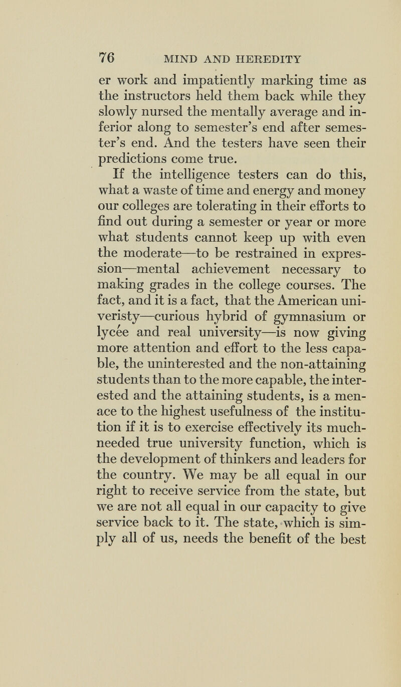 76 MIND AND HEREDITY er work and impatiently marking time as the instructors held them back while they slowly nursed the mentally average and in¬ ferior along to semester's end after semes¬ ter's end. And the testers have seen their predictions come true. If the intelligence testers can do this, what a waste of time and energy and money our colleges are tolerating in their efforts to find out during a semester or year or more what students cannot keep up with even the moderate—to be restrained in expres¬ sion—mental achievement necessary to making grades in the college courses. The fact, and it is a fact, that the American uni- veristy—curious hybrid of gymnasium or lycée and real university—is now giving more attention and effort to the less capa¬ ble, the uninterested and the non-attaining students than to the more capable, the inter¬ ested and the attaining students, is a men¬ ace to the highest usefulness of the institu¬ tion if it is to exercise effectively its much- needed true university function, which is the development of thinkers and leaders for the country. We may be all equal in our right to receive service from the state, but we are not all equal in our capacity to give service back to it. The state, which is sim¬ ply all of us, needs the benefit of the best