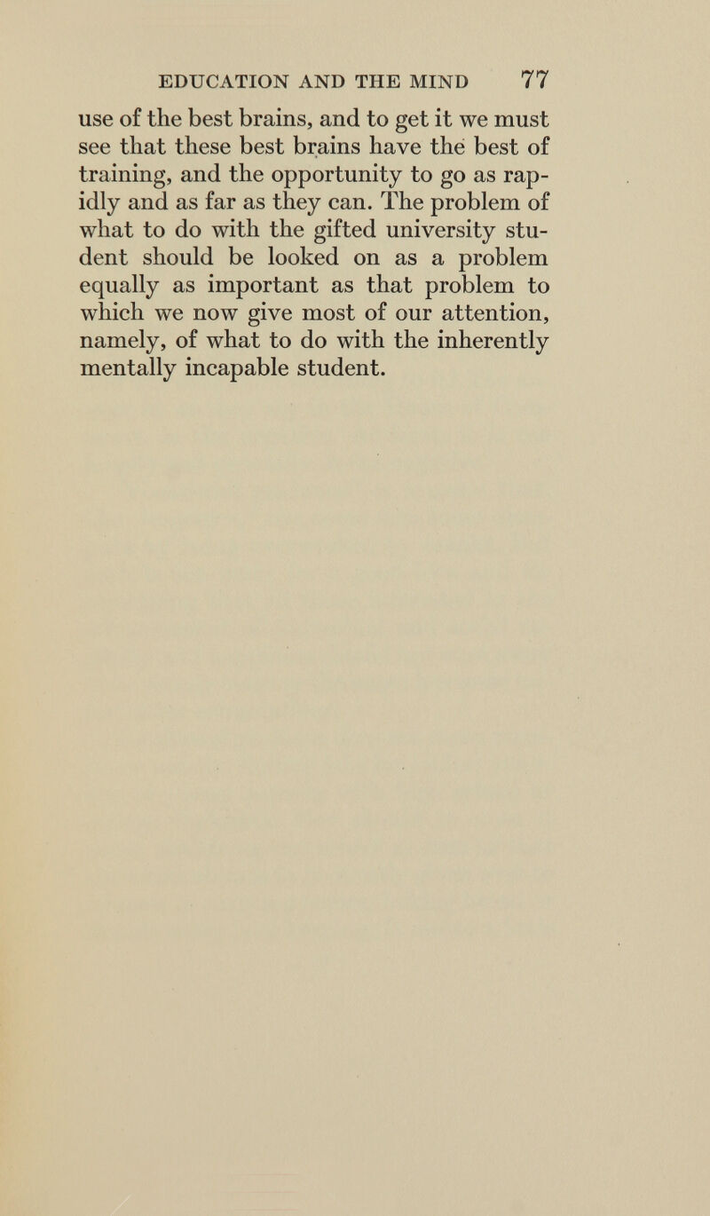 EDUCATION AND THE MIND 77 use of the best brains, and to get it we must see that these best brains have thé best of training, and the opportunity to go as rap¬ idly and as far as they can. The problem of what to do with the gifted university stu¬ dent should be looked on as a problem equally as important as that problem to which we now give most of our attention, namely, of what to do with the inherently mentally incapable student.