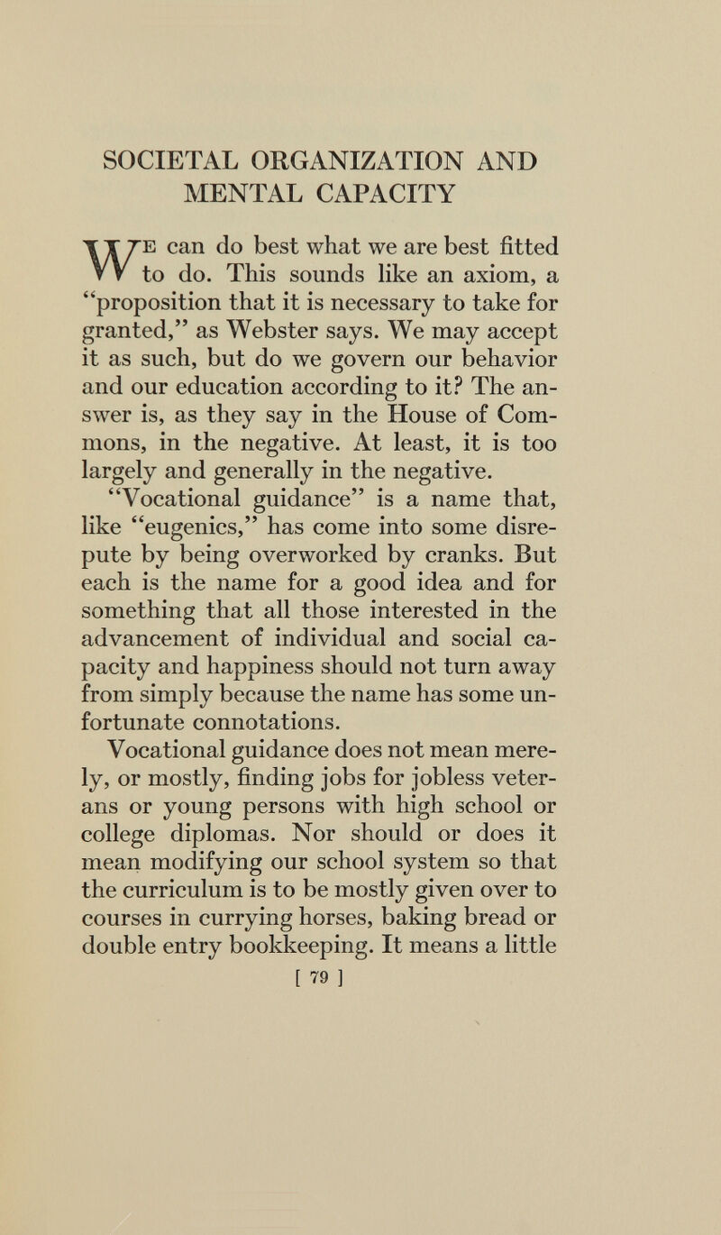 SOCIETAL ORGANIZATION AND MENTAL CAPACITY E can do best what we are best fitted to do. This sounds Hke an axiom, a proposition that it is necessary to take for granted, as Webster says. We may accept it as such, but do we govern our behavior and our education according to it? The an¬ swer is, as they say in the House of Com¬ mons, in the negative. At least, it is too largely and generally in the negative. Vocational guidance is a name that, like eugenics, has come into some disre¬ pute by being overworked by cranks. But each is the name for a good idea and for something that all those interested in the advancement of individual and social ca¬ pacity and happiness should not turn away from simply because the name has some un¬ fortunate connotations. Vocational guidance does not mean mere¬ ly, or mostly, finding jobs for jobless veter¬ ans or young persons with high school or college diplomas. Nor should or does it mean modifying our school system so that the curriculum is to be mostly given over to courses in currying horses, baking bread or double entry bookkeeping. It means a little [ 79 ]