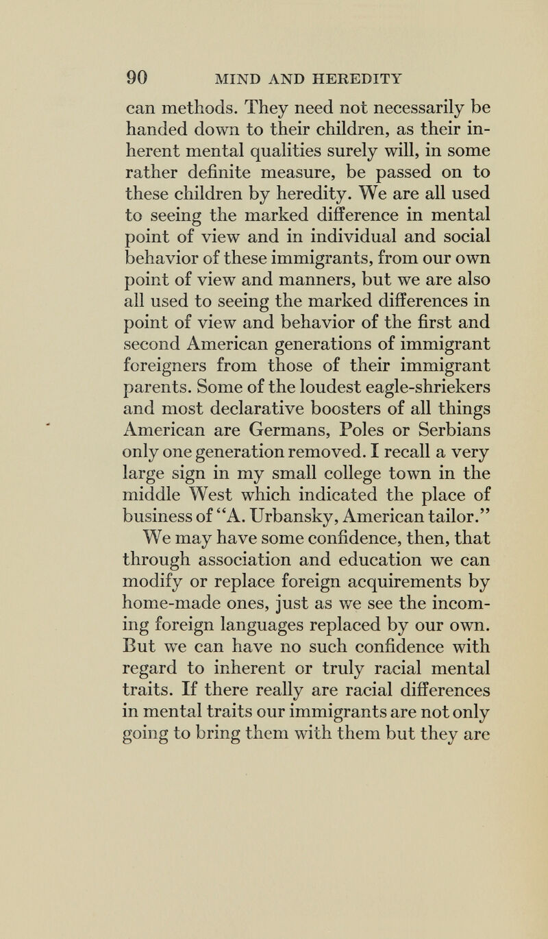 90 MIND AND HEREDITY can methods. They need not necessarily be handed down to their children, as their in¬ herent mental qualities surely will, in some rather definite measure, be passed on to these children by heredity. We are all used to seeing the marked difference in mental point of view and in individual and social behavior of these immigrants, from our own point of view and manners, but we are also all used to seeing the marked differences in point of view and behavior of the first and second American generations of immigrant foreigners from those of their immigrant parents. Some of the loudest eagle-shriekers and most declarative boosters of all things American are Germans, Poles or Serbians only one generation removed. I recall a very large sign in my small college town in the middle West which indicated the place of business of A. Urbansky, American tailor. We may have some confidence, then, that through association and education we can modify or replace foreign acquirements by home-made ones, just as we see the incom¬ ing foreign languages replaced by our own. But w^e can have no such confidence with regard to inherent or truly racial mental traits. If there really are racial differences in mental traits our immigrants are not only going to bring them with them but they are